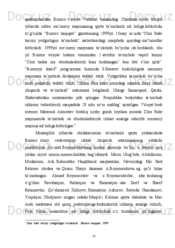 qadamjolaridan   Buxoro v iloyat   Vobkent   tumanidagi   Chashmai  Ayub. Istiqlol
yillarida  ushbu  me’moriy  majmuaning  qayta  ta’mirlanib  asl  holiga keltirilishi
to’g’risida  “Buxoro  haqiqati”  gazetasining  1999yil  15may  so nida “Chor  Bakr
tarixiy  yodgorligini  ta’mirlash”  sarlavhasidagi  maqolada  quyidagi ma’lumotlar
keltiriladi:  1999yil  me’moriy  majmuani  ta’mirlash  bo’yicha  ish boshlanib,  shu
yil     Buxoro     viloyat     hokimi     tomonidan     1   atrofini     ta’mirlash     vaprel     kunini
“Chor     bakra    uni     obodonlashtirish     kuni     boshlangan”     kun     deb     e’lon    qildi”.
“Buxoroyi     sharif”     jamg’armasi     huzurida     S.Baratov     boshchiligida     memoriy
majmuani  ta’mirlash  direksiyasi  tashkil  etildi.  Yodgorlikni  ta’mirlash  bo’yicha
bosh  pudratchi  tashkil  etilib,  “Shirin  Mur odov  nomidagi  maxsus  ilmiy  ishlab
chiqarish     va     ta’mirlash”     ustaxonasi     belgilandi.     Ularga     Samarqand,     Qarshi,
Shahrisabzdan     mutaxasislar     jalb     qilingan.     Respublika     budjetidan     ta’mirlash
ishlarini  tezlashtirish  maqsadida  20  mln  so’m  mablag’  ajratilgan.  Viloyat bosh
memori  Maxmud  Axmedov  boshliq  ijodiy  guruh  loyihasi  asosida  Chor  Bakr
majmuasida   ta’mirlash   va   obodonlashtirish   ishlari   amalga   oshirilib   memoriy
majmua asl holiga keltirilgan. 7
Mustaqillik     yillarida     obidalarimizni     ta’mirlanib     qayta     yosharishida
Buxoro   ilmiy     restavratsiya     ishlab     chiqarish     ustaxonasining     yetakchi
murabbiyssi  Ah mad Boymurodovning  hissasi   salmoqli  bo’lib,   u   deyarli  qirq
yildan  ziyod  umrini memorchilikka  bag’ishlaydi.  Mirzo  Ulug’bek,  Abdullaxon,
Modarixon,     Ark,   Bahouddin     Naqshband     maqbaralari,     Navoiydagi     Mir     Said
Bahrom     obidasi     va   Qosim     Shayx     daxmasi     A.Boymurodovni   ng     qo’li     bilan
ta’mirlangan.     Ahmad   Boymurodov     va     u   Boymurodovlar,     aka   kishining
o’g’illari     Ravshanjon,     Rahimjon     va     Raxmatjon   uka     Zarif     va     Sharif
Rahimovlar,   Qo’shmurod   Xolliyev, Raxmatjon   Ashurov,   Bahodir   Hamdamov,
Yoqubjon  Obidjonov  singari  ustalar Masjid i  Kalonni  qayta  tiklashda  va  Miri
Arab  madrasasi  old  qismi  peshtoqlariga koshinkorlik  ishlarini  amalga  oshirib,
Poyi     Kalon     ansamblini     asl     holiga     keltirishda   o’z     hissalarini     qo’shganlar.
7
 Chor  bakr  tarixiy  yodgorligini  ta’mirlash.   Buxoro  haqiqati.  1999 
14 