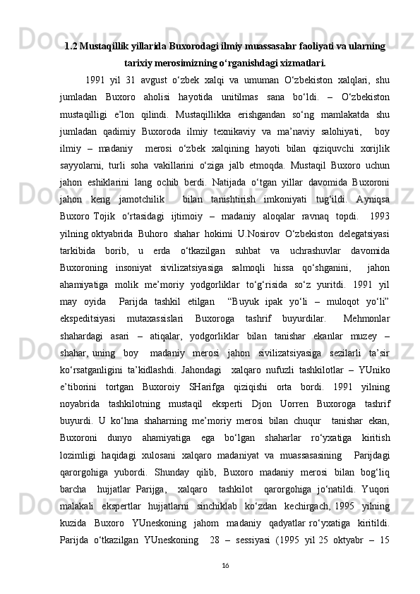 1.2 Mustaqillik yillarida Buxorodagi ilmiy muassasalar faoliyati va ularning
tarixiy merosimizning o‘rganishdagi xizmatlari.
1991  yil  31  avgust  o‘zbek  xalqi  va  umuman  O‘zbekiston  xalqlari,  shu
jumladan     Buxoro     aholisi     hayotida     unitilmas     sana     bo‘ldi.     –     O‘zbekiston
mustaqilligi   e’lon   qilindi.   Mustaqillikka    erishgandan   so‘ng   mamlakatda   shu
jumladan   qadimiy   Buxoroda   ilmiy   texnikaviy   va   ma’naviy   salohiyati,       boy
ilmiy   –   madaniy       merosi   o‘zbek   xalqining   hayoti   bilan   qiziquvchi   xorijlik
sayyolarni,  turli  soha  vakillarini  o‘ziga  jalb  etmoqda.  Mustaqil  Buxoro  uchun
jahon  eshiklarini  lang  ochib  berdi.  Natijada  o‘tgan  yillar  davomida  Buxoroni
jahon     keng     jamotchilik         bilan     tanishtirish     imkoniyati     tug‘ildi.     Ayniqsa
Buxoro   Tojik     o‘rtasidagi     ijtimoiy     –     madaniy     aloqalar     ravnaq     topdi.       1993
yilning oktyabrida  Buhoro  shahar  hokimi  U.Nosirov  O‘zbekiston  delegatsiyasi
tarkibida     borib,     u     erda     o‘tkazilgan     suhbat     va     uchrashuvlar     davomida
Buxoroning     insoniyat     sivilizatsiyasiga     salmoqli     hissa     qo‘shganini,         jahon
ahamiyatiga   molik   me’moriy   yodgorliklar    to‘g‘risida   so‘z   yuritdi.   1991   yil
may   oyida       Parijda   tashkil   etilgan       “Buyuk   ipak   yo‘li    –   muloqot   yo‘li”
ekspeditsiyasi     mutaxassislari     Buxoroga     tashrif     buyurdilar.       Mehmonlar
shahardagi     asari     –     atiqalar,     yodgorliklar     bilan     tanishar     ekanlar     muzey     –
shahar,   uning     boy       madaniy     merosi     jahon     sivilizatsiyasiga     sezilarli     ta’sir
ko‘rsatganligini  ta’kidlashdi.  Jahondagi    xalqaro  nufuzli  tashkilotlar  –  YUniko
e’tiborini     tortgan     Buxoroiy     SHarifga     qiziqishi     orta     bordi.     1991     yilning
noyabrida     tashkilotning     mustaqil     eksperti     Djon     Uorren     Buxoroga     tashrif
buyurdi.  U  ko‘hna  shaharning  me’moriy  merosi  bilan  chuqur    tanishar  ekan,
Buxoroni     dunyo     ahamiyatiga     ega     bo‘lgan     shaharlar     ro‘yxatiga     kiritish
lozimligi   haqidagi   xulosani   xalqaro   madaniyat   va   muassasasining       Parijdagi
qarorgohiga   yubordi.   Shunday   qilib,   Buxoro   madaniy   merosi    bilan   bog‘liq
barcha     hujjatlar   Parijga,     xalqaro     tashkilot     qarorgohiga   jo‘natildi.   Yuqori
malakali     ekspertlar     hujjatlarni     sinchiklab     ko‘zdan     kechirgach,   1995     yilning
kuzida     Buxoro     YUneskoning     jahom     madaniy     qadyatlar   ro‘yxatiga     kiritildi.
Parijda  o‘tkazilgan  YUneskoning    28  –  sessiyasi  (1995  yil 25  oktyabr  –  15
16 