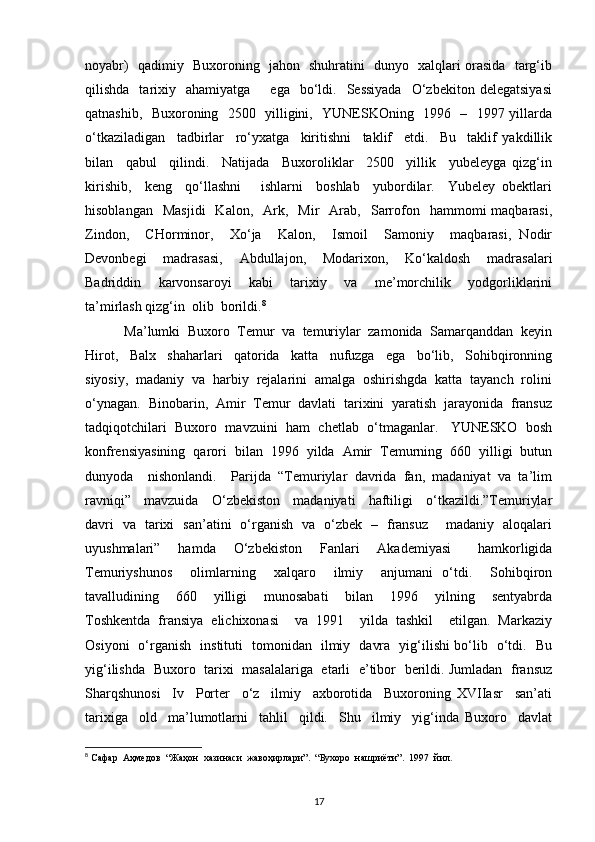 noyabr)   qadimiy   Buxoroning   jahon   shuhratini   dunyo   xalqlari orasida   targ‘ib
qilishda    tarixiy    ahamiyatga        ega    bo‘ldi.    Sessiyada    O‘zbekiton  delegatsiyasi
qatnashib,   Buxoroning   2500   yilligini,   YUNESKOning   1996   –   1997 yillarda
o‘tkaziladigan     tadbirlar     ro‘yxatga     kiritishni     taklif     etdi.     Bu     taklif   yakdillik
bilan     qabul     qilindi.     Natijada     Buxoroliklar     2500     yillik     yubeleyga   qizg‘in
kirishib,     keng     qo‘llashni       ishlarni     boshlab     yubordilar.     Yubeley   obektlari
hisoblangan    Masjidi    Kalon,     Ark,    Mir    Arab,    Sarrofon    hammomi   maqbarasi,
Zindon,     CHorminor,     Xo‘ja     Kalon,     Ismoil     Samoniy     maqbarasi,   Nodir
Devonbegi     madrasasi,     Abdullajon,     Modarixon,     Ko‘kaldosh     madrasalari
Badriddin     karvonsaroyi     kabi     tarixiy     va     me’morchilik     yodgorliklarini
ta’mirlash qizg‘in  olib  borildi. 8
 Ma’lumki  Buxoro  Temur  va  temuriylar  zamonida  Samarqanddan  keyin
Hirot,     Balx     shaharlari     qatorida     katta     nufuzga     ega     bo‘lib,     Sohibqironning
siyosiy,  madaniy  va  harbiy  rejalarini  amalga  oshirishgda  katta  tayanch  rolini
o‘ynagan.  Binobarin,  Amir  Temur  davlati  tarixini  yaratish  jarayonida  fransuz
tadqiqotchilari  Buxoro  mavzuini  ham  chetlab  o‘tmaganlar.   YUNESKO  bosh
konfrensiyasining  qarori  bilan  1996  yilda  Amir  Temurning  660  yilligi  butun
dunyoda    nishonlandi.    Parijda  “Temuriylar  davrida  fan,  madaniyat  va  ta’lim
ravniqi”     mavzuida     O‘zbekiston     madaniyati     haftiligi     o‘tkazildi.”Temuriylar
davri   va   tarixi   san’atini   o‘rganish   va   o‘zbek   –   fransuz       madaniy   aloqalari
uyushmalari”     hamda     O‘zbekiston     Fanlari     Akademiyasi       hamkorligida
Temuriyshunos     olimlarning     xalqaro     ilmiy     anjumani   o‘tdi.     Sohibqiron
tavalludining     660     yilligi     munosabati     bilan     1996     yilning     sentyabrda
Toshkentda   fransiya   elichixonasi     va   1991     yilda   tashkil     etilgan.   Markaziy
Osiyoni   o‘rganish   instituti   tomonidan   ilmiy   davra   yig‘ilishi bo‘lib   o‘tdi.   Bu
yig‘ilishda   Buxoro   tarixi   masalalariga   etarli   e’tibor   berildi. Jumladan   fransuz
Sharqshunosi     Iv     Porter     o‘z     ilmiy     axborotida     Buxoroning   XVIIasr     san’ati
tarixiga     old     ma’lumotlarni     tahlil     qildi.     Shu     ilmiy     yig‘inda   Buxoro     davlat
8
 Сафар  Аҳмедов  “Жаҳон  хазинаси  жавоҳирлари”.  “Бухоро  нашриёти”.  1997  йил . 
17 