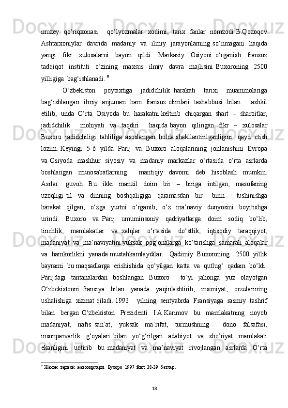 muzey   qo‘riqxonasi       qo‘lyozmalar   xodimi,   tarix   fanlar   nomzodi B.Qozoqov
Ashtarxoniylar     davrida     madaniy     va     ilmiy     jarayonlarning   so‘nmagani     haqida
yangi     fikr     xulosalarni     bayon     qildi.     Markaziy     Osiyoni   o‘rganish     fransuz
tadqiqot     instituti     o‘zining     maxsus     ilmiy     davra     majlisini   Buxoroning     2500
yilligiga  bag‘ishlanadi.  9
  O‘zbekiston     poytaxtiga     jadidchilik   harakati     tarixi     muammolariga
bag‘ishlangan   ilmiy   anjuman   ham   fransuz olimlari   tashabbusi   bilan       tashkil
etilib,  unda  O‘rta  Osiyoda  bu  harakatni keltirib  chiqargan  shart  –  sharoitlar,
jadidchilik         mohiyati     va     taqdiri         haqida   bayon     qilingan     fikr     –     xulosalar
Buxoro  jadidchiligi  tahliliga  asoslangan  holda shakllantirilganligini   qayd  etish
lozim. Keyingi   5-6   yilda   Parij   va   Buxoro   aloqalarining   jonlanishini   Evropa
va Osiyoda    mashhur    siyosiy    va   madaniy   markazlar    o‘rtasida   o‘rta   asrlarda
boshlangan     munosabatlarning         mantiqiy     davomi     deb     hisoblash     mumkin.
Asrlar:     guvoh     Bu     ikki     manzil     doim     bir     –     biriga     intilgan,     masofaning
uzoqligi   til     va     dinning     boshqaligiga     qaramasdan     bir     –birin         tushinishga
harakat     qilgan,     o‘zga     yurtni     o‘rganib,     o‘z     ma’naviy     dunyosini     boyitishga
urindi.     Buxoro     va   Parij     umuminsoniy     qadriyatlarga     doim     sodiq     bo‘lib,
tinchlik,     mamlakatlar     va   xalqlar     o‘rtasida     do‘stlik,     iqtisodiy     taraqqiyot,
madaniyat  va  ma’naviyatini yuksak  pog‘onalarga  ko‘tarishga  samarali  aloqalar
va  hamkorlikni  yanada mustahkamlaydilar.   Qadimiy  Buxoroning   2500  yillik
bayrami  bu maqsadlarga  erishishida  qo‘yilgan  katta  va  qutlug‘  qadam  bo‘ldi.
Parijdagi     tantanalardan     boshlangan     Buxoro         to‘yi     jahonga     yuz     olayotgan
O‘zbekistonni   fransiya     bilan     yanada     yaqinlashtirib,     insoniyat,     orzularining
ushalishiga  xizmat qiladi. 1993    yilning  sentyabrda  Fransiyaga  rasmiy  tashrif
bilan     bergan   O‘zbekiston     Prezidenti     I.A.Karimov     bu     mamlakatning     noyob
madaniyat,     nafis   san’at,     yuksak     ma’rifat,     turmushning         dono     falsafasi,
insonparvarlik     g‘oyalari   bilan     yo‘g‘rilgan     adabiyot     va     she’riyat     mamlakati
ekanligini     uqtirib     bu   madaniyat     va     ma’naviyat     rivojlangan     asrlarda     O‘rta
9
 Жаҳон  тарихи  жавоҳирлари.  Бухоро  1997  йил  38-39  бетлар. 
18 