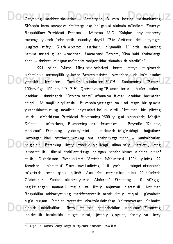 Osiyoning     mashhur   shaharlari     –     Samarqand,     Buxoro     boshqa     maskanlarning
SHarqda  katta  mavqe va  shuhratga  ega  bo‘lganini  alohada  ta’kidladi.  Fransiya
Respublikasi   Prezidenti     Fransua         Mitteran     M.O.     Xalqlari     boy     madaniy
merosga     yuksak     baho   berib     shunday     deydi!     “Biz     Avitsena     deb     ataydigan
ulug‘zot     tufayli     G‘arb   Arestotel     asarlarini     o‘rgandik.     U     erda     san’atning
hamma  turlari  gullab  – yashnadi.  Samarqand,  Buxoro,  Xiva  kabi  shaharlarga
shon  –  shuhrat  keltirgan me’moriy  yodgorliklar  shundan  dalolatdir”. 10
  
1994     yilda     Mirzo     Ulug‘bek   yubeleyi     butun     dunyo     miqiyosida
nishonlanib  mustaqillik  yillarida  Buxoro tarixini    yoritishda  juda  ko‘p  asarlar
yaratildi.     Jumladan:     Tarixchi     olimlardan   V.CH.     Saokovning     “Buxoro
100savolga     100     javob”i     F.H.     Qosimovning   “Buxoro     tarix”     “Asrlar     sadosi”
kitoblari       shuningdek,   “Buxoro   tarixi”   afsona va   faktlar,   kitoblari   bosmadan
chiqdi.     Mustaqillik   yillarida       Buxoroda yashagan   va   ijod   etgan   bir   qancha
yurtdoshlarimizning     tavallud     bayramlari   bo‘lib     o‘tdi.     Umuman     bir     yilning
ichida       o‘zbekiston   Prezidenti   Buxoroning 2500   yiligini   nishonlash;    Masjidi
Kalonni         ta’mirlash,     Buxoroning     asl     farzandlari     –     Fayzulla     Xo‘jaev,
Abdurauf     Fitratning     yubeleylarini         o‘tkazish   to‘g‘risidagi     hujjatlarni
imzolaganliklari     yurtboshimizning     ona     shahrimizga   mehr     –     murhabbatlari
belgisidir.     Fitratning     ilmiy     ozodlik     yo‘lidagi     ulkan   sa’yi     harakati,     keng
jamoatchilik        fikrini     shakllantirishga   qo‘ygan   bebaho  hissasi    alohida     e’tirof
etilib,     O‘zbekiston     Respublikasi     Vazirlar     Mahkamasi     1996     yilning     22
fevralida         Abdurauf     Fitrat     tavalludining     110     yosh     1     mingni   nishonlash
to‘g‘risida     qaror     qabul     qilindi.     Ana     shu     munosabat     bilan     20   dekabrda
O‘zbekiston     Fanlar     akademiyasida     Abdurauf     Fitratning     110     yilligiga
bag‘ishlangan     tantanali     majlis     va     ilmiy     anjuman     o‘tkazildi.     Anjuman
Respublika     rahbariyatining   marifatparvarlik    orqali    ilmiy   istiqlol        g‘oyalarin
olg‘a     surgan.     Jadidlar     xotirasini     abadiylashtirishga     ko‘rsatayotgan     e’tiborini
alohida     takidladilar.       Ilmiy     anjuman     qatnashchilari     Abdurauf     Fitratning
jadidchilik     harakatida       tutgan     o‘rni,     ijtimoiy     g‘oyalar,     abadiy     va     ilmiy
10
 Л.Керен.  А.  Саидов.  Амир  Темур  ва  Франция.  Тошкент    1996  йил  
19 