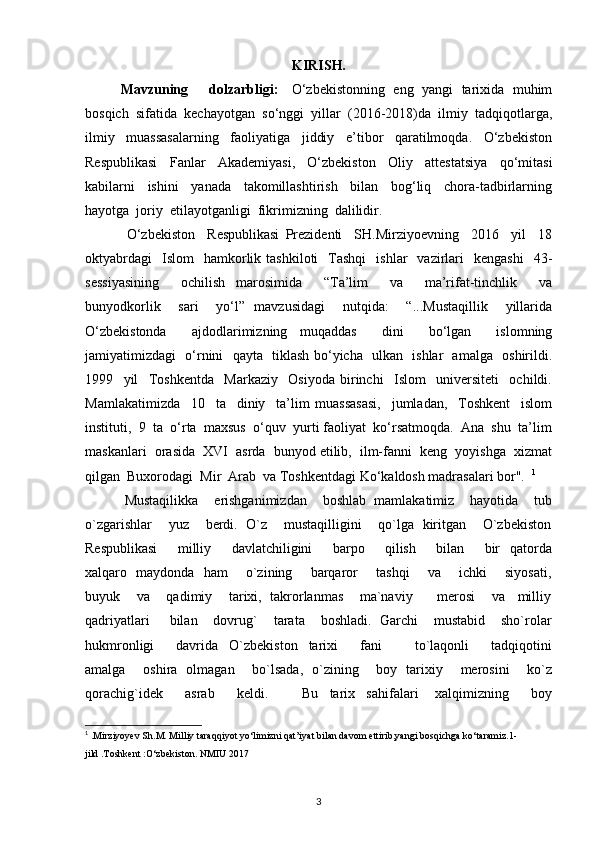KIRISH.
Mavzuning       dolzarbligi:     O‘zbekistonning   eng   yangi   tarixida  muhim
bosqich  sifatida  kechayotgan  so‘nggi  yillar  (2016-2018)da  ilmiy  tadqiqotlarga,
ilmiy     muassasalarning     faoliyatiga     jiddiy     e’tibor     qaratilmoqda.     O‘zbekiston
Respublikasi     Fanlar     Akademiyasi,     O‘zbekiston     Oliy     attestatsiya     qo‘mitasi
kabilarni     ishini     yanada     takomillashtirish     bilan     bog‘liq     chora-tadbirlarning
hayotga  joriy  etilayotganligi  fikrimizning  dalilidir.
  O‘zbekiston     Respublikasi   Prezidenti     SH.Mirziyoevning     2016     yil     18
oktyabrdagi     Islom    hamkorlik  tashkiloti    Tashqi    ishlar    vazirlari     kengashi     43-
sessiyasining     ochilish   marosimida     “Ta’lim     va     ma’rifat-tinchlik     va
bunyodkorlik     sari     yo‘l”   mavzusidagi     nutqida:     “...Mustaqillik     yillarida
O‘zbekistonda     ajdodlarimizning   muqaddas     dini     bo‘lgan     islomning
jamiyatimizdagi   o‘rnini   qayta   tiklash bo‘yicha   ulkan   ishlar   amalga   oshirildi.
1999     yil     Toshkentda     Markaziy     Osiyoda   birinchi     Islom     universiteti     ochildi.
Mamlakatimizda     10     ta     diniy     ta’lim   muassasasi,     jumladan,     Toshkent     islom
instituti,  9  ta  o‘rta  maxsus  o‘quv  yurti faoliyat  ko‘rsatmoqda.  Ana  shu  ta’lim
maskanlari  orasida  XVI  asrda  bunyod etilib,  ilm-fanni  keng  yoyishga  xizmat
qilgan  Buxorodagi  Mir  Arab  va Toshkentdagi Ko‘kaldosh madrasalari bor".   1
 Mustaqilikka    erishganimizdan    boshlab  mamlakatimiz    hayotida    tub
o`zgarishlar    yuz    berdi.  O`z    mustaqilligini    qo`lga  kiritgan    O`zbekiston
Respublikasi         milliy         davlatchiligini         barpo         qilish         bilan         bir     qatorda
xalqaro   maydonda   ham       o`zining       barqaror       tashqi       va       ichki       siyosati,
buyuk    va    qadimiy    tarixi,  takrorlanmas    ma`naviy      merosi    va   milliy
qadriyatlari     bilan    dovrug`    tarata    boshladi.  Garchi    mustabid    sho`rolar
hukmronligi         davrida     O`zbekiston     tarixi         fani             to`laqonli         tadqiqotini
amalga       oshira   olmagan       bo`lsada,   o`zining       boy   tarixiy       merosini       ko`z
qorachig`idek         asrab         keldi.             Bu     tarix     sahifalari       xalqimizning         boy
1
 .Mirziyoyev Sh.M. Milliy taraqqiyot yo‘limizni qat’iyat bilan davom ettirib,yangi bosqichga ko‘taramiz.1-
jild .Toshkent :O‘zbekiston. NMIU 2017 
3 