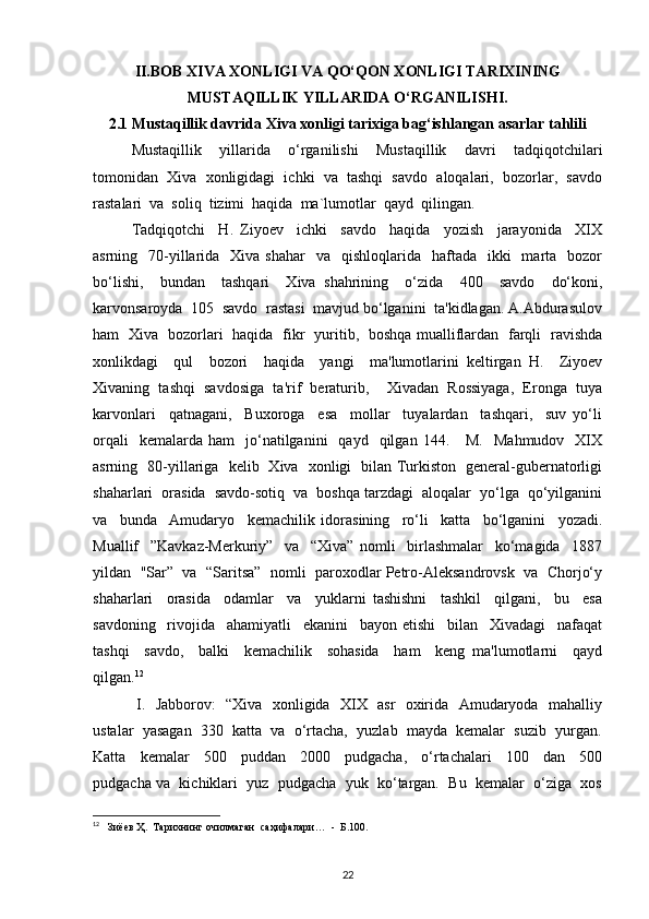 II.BOB XIVA XONLIGI VA QO‘QON XONLIGI TARIXINING
MUSTAQILLIK YILLARIDA O‘RGANILISHI.
2.1 Mustaqillik davrida Xiva xonligi tarixiga bag‘ishlangan asarlar tahlili
Mustaqillik     yillarida     o‘rganilishi     Mustaqillik     davri     tadqiqotchilari
tomonidan  Xiva  xonligidagi  ichki  va  tashqi  savdo  aloqalari,  bozorlar,  savdo
rastalari  va  soliq  tizimi  haqida  ma`lumotlar  qayd  qilingan.
Tadqiqotchi     H.   Ziyoev     ichki     savdo     haqida     yozish     jarayonida     XIX
asrning    70-yillarida   Xiva  shahar    va   qishloqlarida   haftada   ikki    marta   bozor
bo‘lishi,     bundan     tashqari     Xiva   shahrining     o‘zida     400     savdo     do‘koni,
karvonsaroyda  105  savdo  rastasi  mavjud bo‘lganini  ta'kidlagan. A.Abdurasulov
ham   Xiva   bozorlari   haqida   fikr   yuritib,   boshqa mualliflardan   farqli   ravishda
xonlikdagi     qul     bozori     haqida     yangi     ma'lumotlarini   keltirgan   H.     Ziyoev
Xivaning  tashqi  savdosiga  ta'rif  beraturib,    Xivadan  Rossiyaga,  Eronga  tuya
karvonlari     qatnagani,     Buxoroga     esa     mollar     tuyalardan     tashqari,     suv   yo‘li
orqali    kemalarda  ham     jo‘natilganini     qayd    qilgan  144.      M.     Mahmudov    XIX
asrning   80-yillariga   kelib   Xiva   xonligi   bilan Turkiston   general-gubernatorligi
shaharlari  orasida  savdo-sotiq  va  boshqa tarzdagi  aloqalar  yo‘lga  qo‘yilganini
va     bunda     Amudaryo     kemachilik   idorasining     ro‘li     katta     bo‘lganini     yozadi.
Muallif     ”Kavkaz-Merkuriy”     va     “Xiva”   nomli     birlashmalar     ko‘magida     1887
yildan  "Sar”  va  “Saritsa”  nomli  paroxodlar Petro-Aleksandrovsk  va  Chorjo‘y
shaharlari     orasida     odamlar     va     yuklarni   tashishni     tashkil     qilgani,     bu     esa
savdoning     rivojida     ahamiyatli     ekanini     bayon   etishi     bilan     Xivadagi     nafaqat
tashqi     savdo,     balki     kemachilik     sohasida     ham     keng   ma'lumotlarni     qayd
qilgan. 12
  I.   Jabborov:   “Xiva   xonligida   XIX   asr   oxirida   Amudaryoda   mahalliy
ustalar  yasagan  330  katta  va  o‘rtacha,  yuzlab  mayda  kemalar  suzib  yurgan.
Katta     kemalar     500     puddan     2000     pudgacha,     o‘rtachalari     100     dan     500
pudgacha va  kichiklari  yuz  pudgacha  yuk  ko‘targan.  Bu  kemalar  o‘ziga  xos
12
   Зиёев Ҳ.  Тарихнинг очилмаган  саҳифалари…  -  Б.100. 
22 