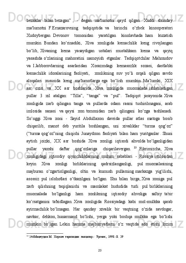 bezaklar   bilan bezagan”  ,   -   degan   ma'lumotni   qayd   qilgan.   Xuddi   shunday
ma'lumotni   F.Ernazarovning     tadqiqotida   va     birinchi     o‘zbek     kinooperatori
Xudoybergan   Devonov     tomonidan     yaratilgan     kinolavhada   ham     kuzatish
mumkin.   Bundan     ko‘rinadiki,     Xiva     xonligida     kemachilik     keng     rivojlangan
bo‘lib,   Xivaning     kema     yasaydigan     ustalari     mustahkam     kema     va     qayiq
yasashda o‘zlarining  mahoratini  namoyish  etganlar.  Tadqiqotchilar  Mahmudov
va   I.Jabborovlarning     asarlaridan     Xorazmdagi     kemasozlik     soxasi,     dastlabki
kemachilik  idoralarining  faoliyati,    xonlikning  suv  yo‘li  orqali  qilgan  savdo
aloqalari     xususida     keng    ma'lumotlarga ega     bo‘lish     mumkin.  Ma’lumki,    XIX
asr     oxiri     va     XX     asr     boshlarida     Xiva     xonligida     muomalada   ishlatiladigan
pullar     3     xil     atalgan:     “Tilla”,     “tanga”     va     “pul”.     Tadqiqot     jarayonida   Xiva
xonligida   zarb   qilingan   tanga   va   pullarda   odam   rasmi   tushirilmagani,   arab
imlosida     sanasi     va   qaysi     xon   tomonidan     zarb     qilingani     ko‘zga     tashlanadi.
So‘nggi    Xiva   xoni    -   Sayid   Abdullaxon   davrida   pullar    atlas   matoga   bosib
chiqarilib,     manot     deb     yuritila     boshlangan,     uni     xivaliklar     “turma     qog‘oz”
(“turma qog‘oz”ning  chiqishi  Junaydxon  faoliyati  bilan  ham  yuritganlar . Shuni
aytish   joizki,   XX   asr    boshida   Xiva   xonligi    iqtisodi    ahvolda  bo‘lganligidan
pullar     yaxshi     daftar     qog‘ozlariga     chiqarilavergan.   13
  Fikrimizcha,   Xiva
xonligidagi   iqtisodiy   qiyinchiliklarning   muhim   sabablari   -   Rossiya istilosidan
keyin     Xiva     xonligi     birliklarining     qadrsizlanganligi,     pul   muomalasining
majburan     o‘zgartirilganligi,     oltin     va     kumush     pullarning   markazga     yig‘ilishi,
asossiz  pul  islohotlari  o‘tkazilgani  bo‘lgan.  Shu  bilan  birga, Xiva  xoniga  pul
zarb     qilishning     taqiqlanishi     va     mamlakat     hududida     turli     pul   birliklarining
muomalada     bo‘lganligi     ham     xonlikning     iqtisodiy     ahvoliga     salbiy   ta'sir
ko‘rsatganini   ta'kidlagan. Xiva   xonligida   Rossiyadagi   kabi   mol-mulkka   qarab
ayirmachilik   bo‘lmagan.     Har     qanday     xivalik     bir     vaqtning     o‘zida     savdogar,
navkar,   dehkon, hunarmand  bo‘lishi,  yerga   yoki   boshqa   mulkka   ega   bo‘lishi
mumkin   bo‘lgan. Lekin   hamma   majburiyatlarni   o‘z   vaqtida   ado   etishi   lozim
13
 146Маҳмудов М.  Хоразм  тарихидан  лавҳалар.-  Урганч,  1998.-Б.  29
23 