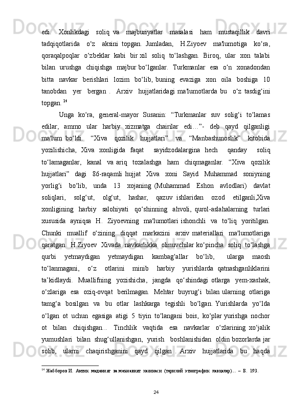 edi.     Xonlikdagi     soliq   va     majburiyatlar     masalasi     ham     mustaqillik     davri
tadqiqotlarida     o‘z     aksini   topgan.   Jumladan,     H.Ziyoev     ma'lumotiga     ko‘ra,
qoraqalpoqlar   o‘zbeklar   kabi   bir xil   soliq   to‘lashgan.   Biroq,   ular   xon   talabi
bilan   urushga   chiqishga   majbur bo‘lganlar.   Turkmanlar   esa   o‘n   xonadondan
bitta     navkar     berishlari     lozim     bo‘lib,   buning     evaziga     xon     oila     boshiga     10
tanobdan     yer     bergan   .     Arxiv     hujjatlaridagi   ma'lumotlarda   bu     o‘z   tasdig‘ini
topgan.  14
Unga   ko‘ra,   general-mayor   Susanin:   “Turkmanlar   suv   solig‘i   to‘lamas
edilar,     ammo     ular     harbiy     xizmatga     chairilar     edi…”-     deb     qayd     qilganligi
ma'lum   bo‘ldi.     “Xiva     qozilik     hujjatlari”     va     “Manbashunoslik”     kitobida
yozilishicha,   Xiva   xonligida   faqat     sayidzodalargina   hech     qanday     soliq
to‘lamaganlar,     kanal     va   ariq     tozalashga     ham     chiqmaganlar.     “Xiva     qozilik
hujjatlari”     dagi     86-raqamli   hujjat     Xiva     xoni     Sayid     Muhammad     soniyning
yorlig‘i     bo‘lib,     unda     13     xojaning   (Muhammad     Eshon     avlodlari)     davlat
soliqlari,     solg‘ut,     olg‘ut,     hashar,     qazuv   ishlaridan     ozod     etilganli,Xiva
xonligining     harbiy     salohiyati     qo‘shinning     ahvoli,   qurol-aslahalarning     turlari
xususida    ayniqsa    H.   Ziyoevning   ma'lumotlari  ishonchli    va   to‘liq   yoritilgan.
Chunki     muallif     o‘zining     diqqat     markazini     arxiv   materiallari     ma'lumotlariga
qaratgan.  H.Ziyoev  Xivada  navkarlikka  olinuvchilar ko‘pincha  soliq  to‘lashga
qurbi     yetmaydigan     yetmaydigan     kambag‘allar     bo‘lib,       ularga     maosh
to‘lanmagani,     o‘z     otlarini     minib     harbiy     yurishlarda   qatnashganliklarini
ta’kidlaydi.     Muallifning     yozishicha,     jangda     qo‘shindagi   otlarga     yem-xashak,
o‘zlariga   esa   oziq-ovqat   berilmagan.   Mehtar   buyrug‘i   bilan ularning   otlariga
tamg‘a     bosilgan    va    bu    otlar     lashkarga    tegishli     bo‘lgan.  Yurishlarda    yo‘lda
o‘lgan  ot  uchun  egasiga  atigi  5  tiyin  to‘langani  bois,  ko‘plar yurishga  nochor
ot     bilan     chiqishgan...     Tinchlik     vaqtida     esa     navkarlar     o‘zlarining   xo‘jalik
yumushlari   bilan   shug‘ullanishgan,  yurish    boshlanishidan  oldin bozorlarda jar
solib,     ularni     chaqirishganini     qayd     qilgan   .   Arxiv     hujjatlarida     bu     haqda
14
 Жабборов И.  Антик  маданият  ва маънавият  хазинаси  (тарихий  этнографик  лавҳалар)...  –  Б.  193. 
24 