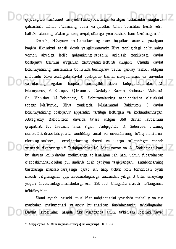 quyidagicha  ma'lumot  mavjud:”Harbiy xizmatga  tortilgan  turkmanlar  janglarda
qatnashish   uchun   o‘zlarining   otlari   va qurollari    bilan   borishlari   kerak   edi...
hattoki  ularning  o‘zlariga  oziq-ovqat, otlariga  yem-xashak  ham  berilmagan...” .
Demak,     H.Ziyoev     ma'lumotlarining   arxiv     hujjatlari     asosida     yozilgani
haqida   fikrimizni   asosli   desak, yanglishmaymiz. Xiva   xonligidagi   qo‘shinning
yomon     ahvolga     kelib     qolganining   sababini     aniqlash     xonlikdagi     davlat
boshqaruv     tizimini     o‘rganish     zaruriyatini   keltirib     chiqardi.     Chunki     davlat
hokimiyatining  mustahkam  bo‘lishida boshqaruv  tizimi  qanday  tashkil  etilgani
muhimdir. Xiva  xonligida  davlat  boshqaruv  tizimi,  mavjud  amal  va  unvonlar
va   ularning     egalari     haqida     mustaqillik     davri     tadqiqotchilaridan     M.
Matniyozov,   A. Sotliqov,   Q.Munirov,   Davlatyor   Raxim,   Shihnazar   Matrasul,
Sh.     Vohidov,     N.   Polvonov,     S.     Soburovalarning     tadqiqotlarida     o‘z   aksini
topgan.   Ma’lumki,     Xiva     xonligida     Muhammad     Rahimxon     I     davlat
hokimiyatining   boshqaruv   apparatini   tartibga   keltirgan   va   ixchamlashtirgan.
Abulg‘oziy     Bahodirxon     davrida     ta’sis     etilgan     360     davlat     lavozimini
qisqartirib,   100     lavozim     ta'sis     etgan.     Tadqiqotchi     S.     Soburova     o‘zining
nomzodlik dissertatsiyasida   xonliklagi   amal   va   unvonlarning   to‘liq   nomlarini,
ularning   ma'nosi,         amaldorlarning     shaxsi     va     ularga     to‘lanadigan     maosh
xususida  fikr yuritgan. 15
 Tadqiqotchilar  M.  Matniyozov  va  A.  Sotliqovlar  ham
bu   davrga   kelib davlat  xodimlariga   to‘lanaligan   ish  haqi  uchun  fuqarolardan
o‘zboshimchalik bilan  pul  undirib  olish  qat`iyan  ta'qiqlangan,    amaldorlarning
barchasiga     mansab   darajasiga     qarab     ish     haqi     uchun     xon     tomonidan     oylik
maosh  belgilangani,  quyi lavozimdagilarga  xazinadan  yiliga  3  tilla,  saroydagi
yuqori     lavozimdagi   amaldorlarga   esa     350-500     tillagacha   maosh     to‘langanini
ta'kidlaydilar .
Shuni  aytish  lozimki,  mualliflar  tadqiqotlarini  yozishda  mahalliy  va  rus
manbalari     ma'lumotlari     va   arxiv     hujjatlaridan     fondalanganini     ta'kidlaganlar.
Davlat     lavozimlari     haqida     fikr     yuritganda     shuni     ta'kidlash     lozimki,”Sayid
15
  Абдурасулов  А.  Хива (тарихий-этнографик  очерклар).-  Б.  31-34.
25 