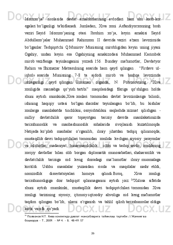 Islomxo‘ja”     risolasida     davlat     amaldorlarining     avlodlari     ham     shu     kasb-kor
egalari bo‘lganligi   ta'kidlanadi.  Jumladan,   Xiva   xoni   Asfandiyorxonning   bosh
vaziri   Sayid     Islomxo‘janing     otasi     Ibrohim     xo‘ja,     keyin     amakisi     Sayid
Abdullaxo‘jalar     Muhammad     Rahimxon     II     davrida   vaziri     a'zam     lavozimida
bo‘lganlar. Tadqiqotchi  Q.Munirov  Munisning  mirobligidan  keyin  uning  jiyani
Ogahiy,     undan     keyin     esa     Ogahiyning     amakizodasi     Muhammad     Karimbek
mirob   vazifasiga     tayinlanganini     yozadi   156.     Bunday     ma'lumotlar,     Davlatyor
Rahim   va Shixnazar   Matrasulning   asarida   ham   qayd   qilingan .     “Firdavs   ul-
iqbol»   asarida     Munisning     7-8     ta     ajdodi     mirob     va     boshqa     lavozimda
ishlaganligi     qayd   qilingan.   Umuman     olganda,     N.     Polvonovning     “Xiva
xonligida     mansabga     qo‘yish   tartibi”     maqolasidagi     fikriga     qo‘shilgan     holda
shuni    aytish    mumkinki,Xiva  xonlari    tomonidan   davlat    lavozimlariga   bilimli,
ishining     haqiqiy     ustasi     bo‘lgan   shaxslar     tayinlangan     bo‘lib,     bu     kishilar
xonlarga     mamlakatda     tinchlikni,   osoyishtalikni     saqlashda   xizmat     qilishgan     -
milliy     davlatchilik     qaror     topayotgan     tarixiy     davrda     mamlakatimizda
tarixshunoslik     va     manbashunoslik     sohalarida     rivojlanish     kuzatilmoqda.
Natijada   ko‘plab     manbalar     o‘rganilib,     ilmiy     jihatdan     tadqiq     qilinmoqda;
mustaqillik davri  tadqiqotchilari  tomonidan   xonlida   kechgan  siyosiy   jarayonlar
va  islohotlar,  madaniyat,  hunarmandchilik,    ichki  va  tashqi savdo,  xonlikning
xorijiy   davlatlar   bilan   olib   borgan   diplomatik   munosabatlari, shaharsozlik   va
davlatchilik     tarixiga     oid     keng     doiradagi     ma’lumotlar     ilmiy   muomalaga
kiritildi.     Ushbu     masalalar     yuzasidan     risola     va     maqolalar     nashr   etildi,
nomzodlik     dissertatsiyalari     himoya     qilindi.Biroq,       Xiva     xonligi
tarixshunosligiga     doir     tadqiqot     qilinmaganini     aytish     joiz.   16
Xulosa     sifatida
shuni     aytish     mumkinki,     mustaqillik     davri     tadqiqotchilari   tomonidan     Xiva
xonligi     tarixining     siyosiy,     ijtimoiy-iqtisodiy     ahvoliga     oid     keng   ma'lumotlar
taqdim   qilingan   bo‘lib,   ularni   o‘rganish   va   tahlil   qilish tarixshunoslar oldiga
katta  vazifa  qo‘yadi.
16
 Полвонов Н.Т.  Хива хонлигида давлат  мансабларига  тайинлаш  тартиби  // Жамияг ва  
бошкарув  -  Т., 2009.  -  № 4.  -  Б.  48-49. 57
26 