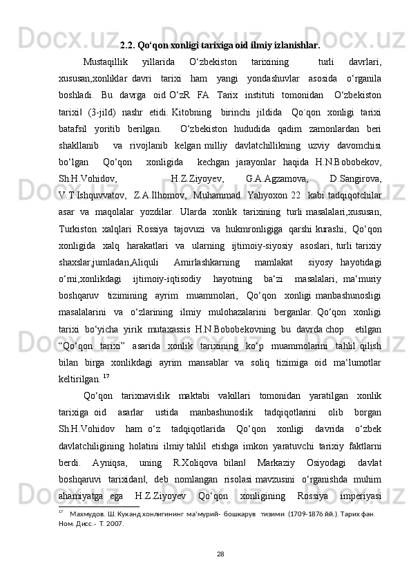 2.2. Qo‘qon xonligi tarixiga oid ilmiy izlanishlar.
Mustaqillik     yillarida     O‘zbekiston     tarixining         turli     davrlari,
xususan,xonliklar   davri     tarixi     ham     yangi     yondashuvlar     asosida     o‘rganila
boshladi.     Bu     davrga     oid   O‘zR     FA     Tarix     instituti     tomonidan       O‘zbekiston
tarixi    (3-jild)   nashr   etidi. Kitobning     birinchi   jildida     Qo`qon   xonligi   tarixi‖
batafsil     yoritib     berilgan.           O‘zbekiston     hududida     qadim     zamonlardan     beri
shakllanib         va     rivojlanib     kelgan   milliy     davlatchillikning     uzviy     davomchisi
bo‘lgan     Qo‘qon     xonligida     kechgan   jarayonlar   haqida   H.N.Bobobekov,
Sh.H.Vohidov,                     H.Z.Ziyoyev,         G.A.Agzamova,         D.Sangirova,
V.T.Ishquvvatov,     Z.A.Ilhomov,     Muhammad     Yahyoxon   22     kabi   tadqiqotchilar
asar   va   maqolalar   yozdilar.   Ularda   xonlik   tarixining   turli masalalari,xususan,
Turkiston  xalqlari   Rossiya  tajovuzi  va   hukmronligiga  qarshi kurashi,   Qo‘qon
xonligida     xalq     harakatlari     va     ularning     ijtimoiy-siyosiy     asoslari,   turli   tarixiy
shaxslar,jumladan,Aliquli     Amirlashkarning     mamlakat     siyosy   hayotidagi
o‘rni,xonlikdagi     ijtimoiy-iqtisodiy     hayotning     ba‘zi     masalalari,   ma‘muriy
boshqaruv     tizimining     ayrim     muammolari,     Qo‘qon     xonligi   manbashunosligi
masalalarini     va     o‘zlarining     ilmiy     mulohazalarini     berganlar.   Qo‘qon     xonligi
tarixi  bo‘yicha  yirik  mutaxassis  H.N.Bobobekovning  bu  davrda chop    etilgan
“Qo‘qon     tarixi”     asarida     xonlik     tarixining     ko‘p     muammolarini     tahlil   qilish
bilan   birga   xonlikdagi    ayrim   mansablar    va   soliq   tizimiga   oid   ma‘lumotlar
keltirilgan.  17
Qo‘qon     tarixnavislik     maktabi     vakillari     tomonidan     yaratilgan     xonlik
tarixiga   oid     asarlar     ustida     manbashunoslik     tadqiqotlarini     olib     borgan
Sh.H.Vohidov     ham   o‘z     tadqiqotlarida     Qo‘qon     xonligi     davrida     o‘zbek
davlatchiligining  holatini  ilmiy tahlil  etishga  imkon  yaratuvchi  tarixiy  faktlarni
berdi.     Ayniqsa,     uning     R.Xoliqova   bilan     Markaziy     Osiyodagi     davlat	
‖
boshqaruvi   tarixidan ,   deb   nomlangan   risolasi  mavzusini    o‘rganishda   muhim	
‖
ahamiyatga   ega     H.Z.Ziyoyev     Qo‘qon     xonligining     Rossiya     imperiyasi
17
    Махмудов. Ш. Куканд хонлигининг  ма‘мурий-  бошкарув   тизими  (1709-1876 йй.). Тарих фан. 
Ном. Дисс.-  Т. 2007.
28 