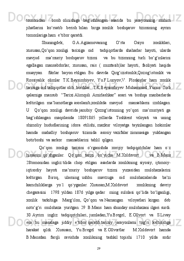 tomonidan         bosib   olinishiga     bag‘ishlangan     asarida     bu     jarayonning     muhim
jihatlarini     ko‘rsatib     berish   bilan     birga   xonlik     boshqaruv     tizimining     ayrim
tomonlariga ham  e‘tibor qaratdi. 
  Shuningdek,     G.A.Agzamovaning     O‘rta     Osiyo     xonliklari,
xususan,Qo‘qon   xonligi     tarixiga     oid         tadqiqotlarda     shaharlar     hayoti,     ularda
mavjud         ma‘muriy     boshqaruv     tizimi         va     bu     tizimning     turli     bo‘g‘inlarini
egallagan  mansabdorlar,  xususan,  rais  (  muxtasib)lar  hayoti,  faoliyati  haqida
muayyan       fikrlar   bayon etilgan. Bu   davrda   Qirg‘izistonlik,Qozog‘istonlik   va
Rossiyalik   olimlar   T.K.Beysimbiyev,   Yu.F.Lunyov,V.   Ploskiylar   ham   xonlik
tarixiga oid tadqiqotlar olib  bordilar.  T.K.Beysimbiyev  Muhammad  Yunus  Toib
qalamiga  mansub   “Tarixi Alimquli  Amirlashkar”  asari  va  boshqa  manbarlarda
keltirilgan   ma‘lumotlarga  asoslanib,xonlikda    mavjud       mansablarni     izohlagan.
U    Qo‘qon  xonligi  davrida janubiy  Qozog‘istonning  yo‘qori   ma‘muriyati  ga
bag‘ishlangan     maqolasida     18091865     yillarda     Toshkent     viloyati     va     uning
shimoliy   hududlarining   idora   etilishi, mazkur   viloyatga   tayinlangan   hokimlar
hamda     mahalliy     boshqaruv     tizimida     asosiy   vazifalar   zimmasiga     yuklangan
botirboshi  va sarkor    mansablarini  tahlil  qilgan.
  Qo‘qon     xonligi     tarixini     o‘rganishda     xorijiy     tadqiqotchilar     ham     o`z
hissasini   qo‘shganlar.     Qo‘qon     tarixi     bo‘yicha     M.Xoldsvort             va     B.Mans
28tomonidan  ingliz tilida  chop  etilgan   asarlarda  xonlikning  siyosiy,  ijtimoiy-
iqtisodiy     hayoti     ma‘muriy     boshqaruv     tizimi     yuzasidan     mulohazalarini
keltirgan.     Biroq,     ularning   ushbu     mavzuga     oid     mulohazalarida     ba‘zi
kamchiliklarga     yo`l     qo`yganlar.   Xususan,M.Xoldsvort         xonlikning     davriy
chegarasini    1798  yildan  1876  yilga qadar    ming  sulolasi  qo‘lida  bo‘lganligi,
xonlik    tarkibiga    Marg‘ilon,  Qo‘qon  va Namangan    viloyatlari  kirgan    deb
noto‘g‘ri   mulohaza   yuritgan. 29   B.Mans   ham shunday mulohazani ilgari surdi.
30   Ayrim     ingliz     tadqiqotchilari,   jumladan,Yu.Bregel,     E.Ollvort     va     S.Livay
esa     bu     masalaga     jiddiy     e‘tibor   qaratib,tarixiy     jarayonlarni     tog‘ri     keltirishga
harakat     qildi.     Xususan,     Yu.Bregel     va   E.Ollvortlar         M.Xoldsvort     hamda
B.Mansdan     farqli     ravishda     xonlikning     tashkil   topishi     1710     yilda     sodir
29 