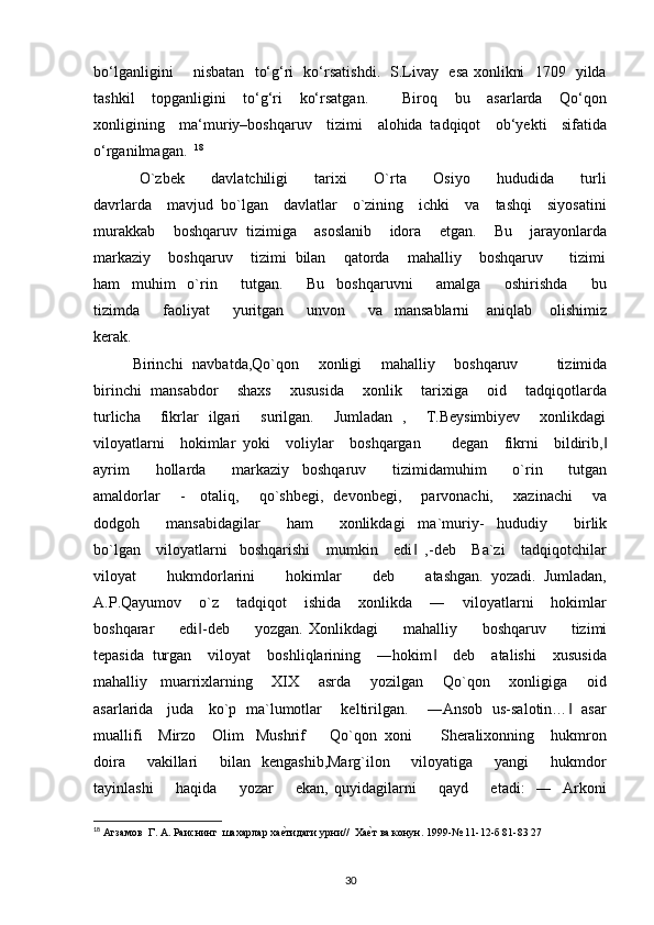 bo‘lganligini       nisbatan   to‘g‘ri   ko‘rsatishdi.   S.Livay   esa xonlikni   1709   yilda
tashkil     topganligini     to‘g‘ri     ko‘rsatgan.         Biroq     bu     asarlarda     Qo‘qon
xonligining     ma‘muriy–boshqaruv     tizimi     alohida   tadqiqot     ob‘yekti     sifatida
o‘rganilmagan.   18
      
  O`zbek         davlatchiligi         tarixi         O`rta         Osiyo         hududida         turli
davrlarda    mavjud  bo`lgan    davlatlar    o`zining    ichki    va    tashqi    siyosatini
murakkab    boshqaruv  tizimiga    asoslanib    idora    etgan.    Bu    jarayonlarda
markaziy    boshqaruv    tizimi  bilan    qatorda    mahalliy    boshqaruv      tizimi
ham     muhim     o`rin         tutgan.         Bu     boshqaruvni         amalga         oshirishda         bu
tizimda         faoliyat         yuritgan         unvon         va     mansablarni       aniqlab       olishimiz
kerak.    
Birinchi   navbatda,Qo`qon       xonligi       mahalliy       boshqaruv               tizimida
birinchi   mansabdor       shaxs       xususida       xonlik       tarixiga       oid       tadqiqotlarda
turlicha       fikrlar   ilgari       surilgan.       Jumladan   ,       T.Beysimbiyev       xonlikdagi
viloyatlarni    hokimlar  yoki    voliylar    boshqargan        degan    fikrni    bildirib,‖
ayrim         hollarda         markaziy     boshqaruv         tizimidamuhim         o`rin         tutgan
amaldorlar       -     otaliq,       qo`shbegi,   devonbegi,       parvonachi,       xazinachi       va
dodgoh         mansabidagilar         ham         xonlikdagi     ma`muriy-     hududiy         birlik
bo`lgan    viloyatlarni   boshqarishi    mumkin    edi   ,-deb    Ba`zi    tadqiqotchilar	
‖
viloyat         hukmdorlarini         hokimlar         deb         atashgan.   yozadi.   Jumladan,
A.P.Qayumov    o`z    tadqiqot    ishida    xonlikda    ―    viloyatlarni    hokimlar
boshqarar         edi -deb         yozgan.   Xonlikdagi         mahalliy         boshqaruv         tizimi	
‖
tepasida  turgan    viloyat    boshliqlarining    ―hokim     deb    atalishi    xususida	
‖
mahalliy     muarrixlarning       XIX       asrda       yozilgan       Qo`qon       xonligiga       oid
asarlarida     juda     ko`p   ma`lumotlar       keltirilgan.       ―Ansob   us-salotin…    asar	
‖
muallifi    Mirzo    Olim   Mushrif      Qo`qon  xoni       Sheralixonning    hukmron
doira       vakillari        bilan   kengashib,Marg`ilon       viloyatiga       yangi         hukmdor
tayinlashi         haqida         yozar         ekan,   quyidagilarni         qayd         etadi:     ―     Arkoni
18
 Агзамов  Г. А. Раиснинг  шахарлар ха	
е?тидаги урни//  Ха	е?т ва конун. 1999-№ 11-12-б 81-83 27  
30 