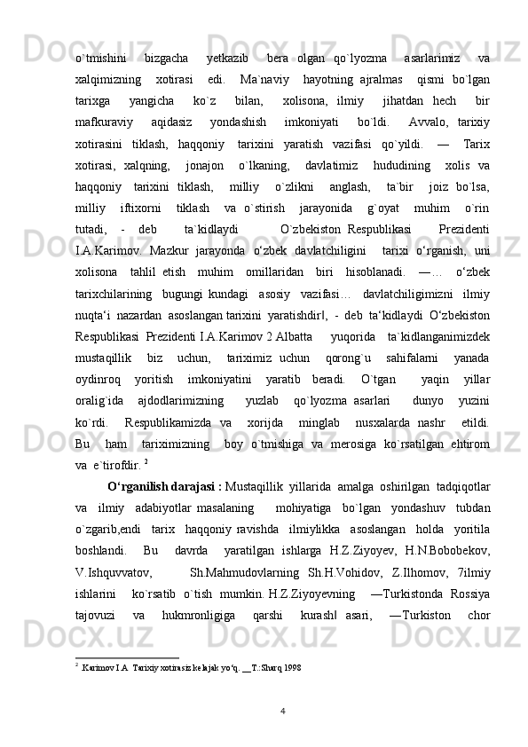 o`tmishini         bizgacha         yetkazib         bera     olgan     qo`lyozma         asarlarimiz         va
xalqimizning    xotirasi    edi.    Ma`naviy    hayotning  ajralmas    qismi  bo`lgan
tarixga         yangicha         ko`z         bilan,         xolisona,     ilmiy         jihatdan     hech         bir
mafkuraviy         aqidasiz         yondashish         imkoniyati         bo`ldi.         Avvalo,     tarixiy
xotirasini   tiklash,   haqqoniy    tarixini   yaratish   vazifasi   qo`yildi.    ―    Tarix
xotirasi,   xalqning,       jonajon       o`lkaning,       davlatimiz       hududining       xolis   va
haqqoniy     tarixini   tiklash,       milliy       o`zlikni       anglash,       ta`bir       joiz   bo`lsa,
milliy       iftixorni       tiklash       va   o`stirish       jarayonida       g`oyat       muhim       o`rin
tutadi,     -     deb         ta`kidlaydi             O`zbekiston   Respublikasi         Prezidenti
I.A.Karimov.   Mazkur   jarayonda   o‘zbek   davlatchiligini       tarixi   o‘rganish,   uni
xolisona     tahlil   etish     muhim     omillaridan     biri     hisoblanadi.     ―…     o‘zbek
tarixchilarining     bugungi   kundagi     asosiy     vazifasi…     davlatchiligimizni     ilmiy
nuqta‘i  nazardan  asoslangan tarixini  yaratishdir ,  -  deb  ta‘kidlaydi  O‘zbekiston‖
Respublikasi  Prezidenti I.A.Karimov 2 Albatta      yuqorida    ta`kidlanganimizdek
mustaqillik       biz       uchun,       tariximiz   uchun       qorong`u       sahifalarni       yanada
oydinroq    yoritish    imkoniyatini    yaratib   beradi.    O`tgan       yaqin    yillar
oralig`ida    ajdodlarimizning      yuzlab    qo`lyozma  asarlari      dunyo    yuzini
ko`rdi.       Respublikamizda   va       xorijda       minglab       nusxalarda   nashr       etildi.
Bu       ham       tariximizning       boy   o`tmishiga   va   merosiga   ko`rsatilgan   ehtirom
va  e`tirofdir.  2
  
O‘rganilish darajasi :  Mustaqillik  yillarida  amalga  oshirilgan  tadqiqotlar
va     ilmiy     adabiyotlar   masalaning         mohiyatiga     bo`lgan     yondashuv     tubdan
o`zgarib,endi     tarix     haqqoniy   ravishda     ilmiylikka     asoslangan     holda     yoritila
boshlandi.     Bu     davrda     yaratilgan   ishlarga   H.Z.Ziyoyev,   H.N.Bobobekov,
V.Ishquvvatov,         Sh.Mahmudovlarning   Sh.H.Vohidov,   Z.Ilhomov,   7ilmiy
ishlarini       ko`rsatib   o`tish   mumkin. H.Z.Ziyoyevning       ―Turkistonda   Rossiya
tajovuzi     va     hukmronligiga     qarshi     kurash   asari,     ―Turkiston     chor	
‖
2
 .Karimov I.A  Tarixiy xotirasiz kelajak yo‘q. __T.:Sharq 1998
4 