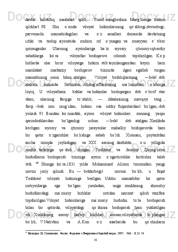 davlat    bilittifoq    maslahat    qilib,…  Yusuf  mingboshini   Marg`ilonga   hokim
qildilar . 90         Shu       o`rinda       viloyat        hokimlarining       qo`shbegi,devonbegi,‖
parvonachi         mansabidagilari         va           o`z       amallari       doirasida       davlatning
ichki    va    tashqi  siyosatida    muhim    rol    o`ynagan  va    muayyan    e`  tibor
qozonganlar.       Ularning           ayrimlariga       ba`zi       siyosiy             ijtimoiy-iqtisodiy
sabablarga         ko`ra               viloyatlar     boshqaruvi         ishonib         topshirilgan.     Ko`p
hollarda    ular    biror    viloyatga    hokim  etib tayinlanganidan    keyin       ham
mamlakat         markaziy         boshqaruv         tizimida         ilgari     egallab       turgan
mansabining   nomi   bilan  atalgan.      Viloyat    boshliqlarining      ―bek   deb	
‖
atalishi         xususida         Sattorxon    Abdug`afforovning         ma`lumotlari         e`tiborga
loyiq.    U    viloyatlarni      beklar    va hokimlar    boshqargan    deb    e`tirof   etar
ekan,       ularning       farqiga       to`xtalib,       ―… ikkalasining       mavqeyi       teng   ,
farqi  –bek    xon    urug`idan,    hokim    esa    oddiy  fuqarolardan    bo`lgan,-deb	
‖
yozadi. 91   Bundan   ko`rinadiki,   ayrim       viloyat   hokimlari       xonning       yaqin
qarindoshlaridan         bo`lganligi         uchun         ―bek         deb     atalgan   Xonlikda	
‖
kechgan       siyosiy       va       ijtimoiy       jarayonlar       mahalliy       boshqaruvda       ham
bir    qator    o`zgarishlar    bo`lishiga    sabab    bo`ldi.    Xususan,    poytaxtdan
ancha       uzoqda       joylashgan       va   XIX       asrning   dastlabki           o`n       yilligida
xonlik   tarkibiga       qo`shib       olingan       Toshkent       va       Janubiy       Qozog`iston
hududlarini    boshqarish       tizimiga       ayrim        o`zgartirishlar        kiritishni        talab
etdi.    19
    Shunga    ko`ra,1831       yilda       Muhammad       Alixon       tomonidan       yangi
unvon     joriy     qilindi.     Bu   ―   beklarbegi                unvoni        bo`lib,       u       faqat	
‖
Toshkent        viloyati        hokimiga        berilgan.   Ushbu        mansabdor        bir        qator
imtiyozlarga         ega         bo`lgan         jumladan,         unga     xonlikning         shimoliy
hududlaridagi         ma`muriy         birliklar                 ustidan         nazorat         qilish     vazifasi
topshirilgan.Viloyat         hokimlariga        ma`muriy        hududni        to`la        boshqarish
bilan    bir    qatorda,    viloyatdagi       qo`shinni    boshqarish    ham    yuklatilgan
edi.   Xonlikning       asosiy       harbiy       kuchlari,       asosan,viloyatlarda       to`plangan
bo`lib,     V.Nalivkin         va         A.Kun         o`z         asarlarida         bu         qo`shinlarni
19
 Вохидов  Ш.Сочинение  Фазли  Фергани «Умарнома»//Адабий мерос 1995.  -№3.-  Б 13. 24  
31 
