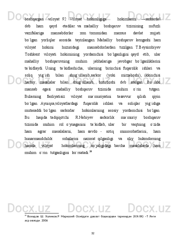boshqargan    viloyat  92   Viloyat    hokimligiga         hokimlarini    ―sarkarda‖
deb       ham        qayd       etadilar. va   mahalliy       boshqaruv       tizimining       nufuzli
vazifalariga         mansabdorlar         xon     tomonidan         maxsus         davlat         xujjati
bo`lgan    yorliqlar    asosida    tayinlangan.  Mahalliy    boshqaruv   kengashi   ham
viloyat       hokimi         huzuridagi         mansabdorlardan     tuzilgan.   T.Beysimbiyev
Toshkent    viloyati    hokimining    yordamchisi    bo`lganligini  qayd    etib,    ular
mahalliy         boshqaruvning         muhim         jabhalariga         javobgar     bo`lganliklarini
ta`kidlaydi.  Uning    ta`kidlashicha,    ularning    birinchisi  fuqarolik    ishlari    va
soliq        yig`ish        bilan        shug`ullanib,sarkor         (yoki        mirzaboshi),    ikkinchisi
harbiy    masalalar    bilan    shug`ullanib,    botirboshi    deb    atalgan.   Bu  ikki
mansab       egasi       mahalliy       boshqaruv       tizimida       muhim       o`rin           tutgan.
Bularning         faoliyatisiz         viloyat         ma`muriyatini         tasavvur         qilish         qiyin
bo`lgan.   Ayniqsa,viloyatlardagi       fuqarolik       ishlari       va       soliqlar       yig`ishga
mutasaddi  bo`lgan    sarkorlar       hokimlarning    asosiy    yordamchisi    bo`lgan.
Bu         haqida     tadqiqotchi         R.Nabiyev         sarkorlik         ma`muriy         boshqaruv
tizimida    muhim    rol  o`ynaganini    ta`kidlab,  ular      bir    vaqtning    o`zida
ham         agrar         masalalarni,         ham     savdo     -       sotiq         munosobatlarini,         ham
hunarmandchilik               sohalarini       nazorat   qilganligi       va       oliy       hukmdorning
hamda         viloyat             hokimlarining         xo`jaligidagi     barcha       masalalarda       ham
muhim   o`rin   tutganligini   ko`rsatadi. 20
 
                          
20
 Вохидов  Ш.  Холиков.Р  Марказий  Осиѐдаги  давлат  бошкаруви  тарихидан  (XIX-XX)  –Т  Янги  
аср авлоди. 2006
32 