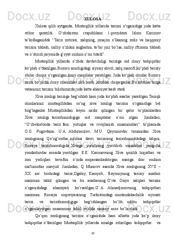 XULOSA
Xulosa   qilib   aytganda,   Mustaqillik   yillarida   tarixni   o‘rganishga   juda   katta
etibor   qaratildi.   O‘zbekiston   respublikasi   1-prezidenti   Islom   Karimov
ta‘kidlaganidek   “Tarix   xotirasi,   xalqning,   jonajon   o’lkaning   xolis   va   haqqoniy
tarixini tiklash, milliy o’zlikni anglashni, ta’bir joiz bo’lsa, milliy iftixorni tiklash
va o’stirish jaryonida g’oyat muhim o’rin tutadi”.
Mustaqillik   yillarida   o‘zbek   davlatchiligi   tarixiga   oid   ilmiy   tadqiqotlar
ko‘plab o‘tkazilgan.Buxoro amirligidagi siyosiy ahvol, xalq maorifi,ko‘plab tarixiy
obilar chuqur o‘rganilgan,ilmiy maqolalar yaratilgan. Juda ko‘plab olimlar Buxoro
tarixi bo‘yicha ilmiy izlanishlar olib borib ,kitoblar chiqarganlar.Bu kitoblar bizga
vatanimiz tarixini bilishimizda juda katta ahamiyat kasb etadi.
Xiva xonligi tarixiga bag‘ishlab ham juda ko‘plab asarlar yaratilgan.Taniqli
olimlarimiz   mustaqillikdan   so‘ng   xiva   xonligi   tarixini   o‘rganishga   bel
bog‘laganlar.   Mustaqillikdan     keyin     nashr     qilingan     bir     qator     to‘plamlardan
Xiva     xonligi   tarixshunosligiga     oid     maqolalar     o‘rin     olgan.     Jumladan,
“O‘zbekistonda     tarix   fani:     yutuqlar     va     rivojlanish     muammolari”     to‘plamida
O.G.     Pugovkina,     U.A.   Abdurasulov,     M.U.     Qayumovlar     tomonidan     Xiva
xonligining     Qo‘ng‘irotlar   sulolasi     davri     tarixining     tarixshunoslikdagi     talqini,
Rossiya     tarixshunosligida   Xivaga     yurishning     yoritilish     masalalari     yangicha
yondashuvlar   asosida yoritilgan . E.E.   Karimovning   Xiva   qozilik   hujjatlari   va
xon     yorliqlari     tavsifini     o‘zida   mujassamlashtirgan     asariga     doir     muhim
ma'lumotlar  mavjud . Jumladan,  Q. Munirov  asarida  Xiva  xonligining  XVII  –
XX     asr     boshidagi     tarixi,Ogahiy,   Kamyob,     Bayoniyning     tarixiy     asarlari
mazmuni     tahlil     qilingan     va     bu     asarlarning   O‘rta     Osiyo     xalqlari     tarixini
o‘rganishdagi     ahamiyati     ko‘rsatilgan.G‘.A.   Ahmadjonovning     tadqiqotlari
mazmuni     Rossiya     imperiyasining     Turkistondagi   mustamlakachilik     siyosati
tarixi     va     tarixshunosligiga     bag‘ishlangan     bo‘lib,   ushbu     tadqiqotlar
o‘rganilayotgan  muammoni  tahlil  etishda  nazariy  asos  bo‘la oladi.
Qo‘qon   xonligining   tarixini   o‘rganishda   ham   albatta   juda   ko‘p   ilmiy
tadqiqotlar o‘tkazilgan. Mustaqillik  yillarida  amalga  oshirilgan  tadqiqotlar    va
33 