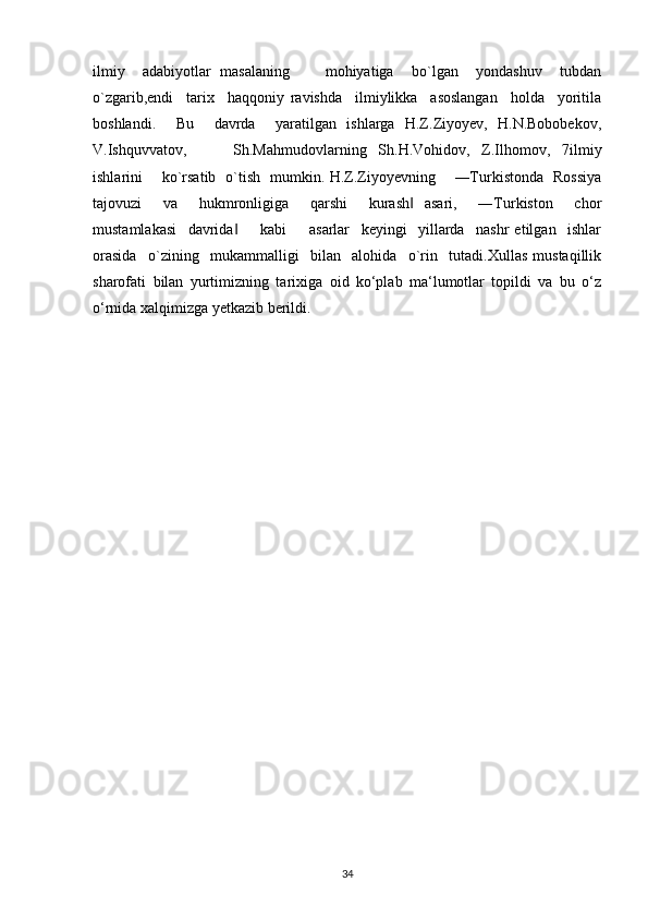 ilmiy     adabiyotlar   masalaning         mohiyatiga     bo`lgan     yondashuv     tubdan
o`zgarib,endi     tarix     haqqoniy   ravishda     ilmiylikka     asoslangan     holda     yoritila
boshlandi.     Bu     davrda     yaratilgan   ishlarga   H.Z.Ziyoyev,   H.N.Bobobekov,
V.Ishquvvatov,         Sh.Mahmudovlarning   Sh.H.Vohidov,   Z.Ilhomov,   7ilmiy
ishlarini       ko`rsatib   o`tish   mumkin. H.Z.Ziyoyevning       ―Turkistonda   Rossiya
tajovuzi     va     hukmronligiga     qarshi     kurash   asari,     ―Turkiston     chor‖
mustamlakasi     davrida         kabi         asarlar     keyingi     yillarda     nashr   etilgan     ishlar	
‖
orasida     o`zining     mukammalligi     bilan     alohida     o`rin     tutadi.Xullas   mustaqillik
sharofati   bilan   yurtimizning   tarixiga   oid   ko‘plab   ma‘lumotlar   topildi   va   bu   o‘z
o‘rnida xalqimizga yetkazib berildi.
34 