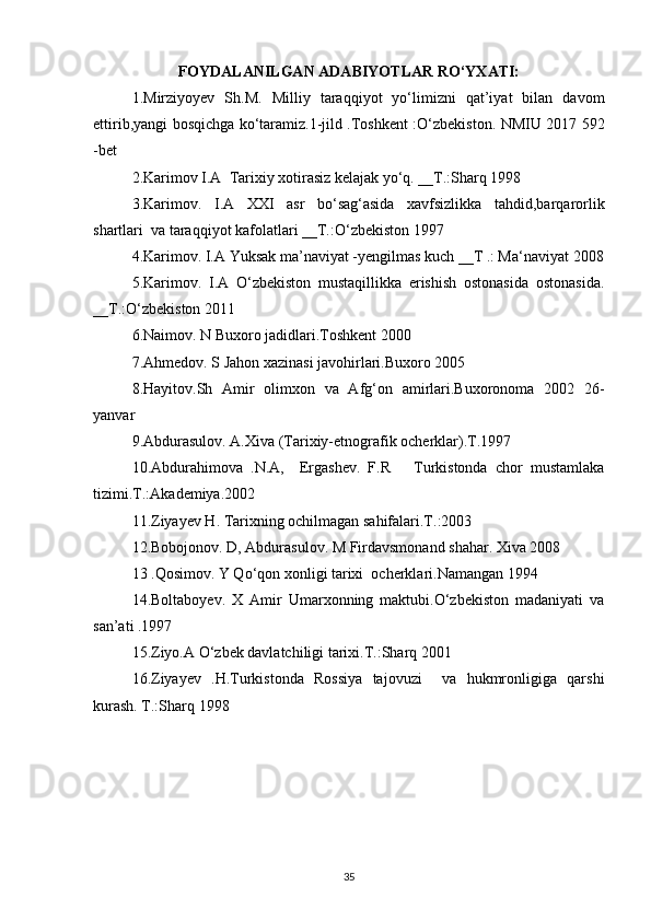 FOYDALANILGAN ADABIYOTLAR RO‘YXATI:
1.Mirziyoyev   Sh.M.   Milliy   taraqqiyot   yo‘limizni   qat’iyat   bilan   davom
ettirib,yangi bosqichga ko‘taramiz.1-jild .Toshkent :O‘zbekiston. NMIU 2017 592
-bet
2.Karimov I.A  Tarixiy xotirasiz kelajak yo‘q. __T.:Sharq 1998
3.Karimov.   I.A   XXI   asr   bo‘sag‘asida   xavfsizlikka   tahdid,barqarorlik
shartlari  va taraqqiyot kafolatlari __T.:O‘zbekiston 1997 
4.Karimov. I.A Yuksak ma’naviyat -yengilmas kuch __T .: Ma‘naviyat 2008
5.Karimov.   I.A   O‘zbekiston   mustaqillikka   erishish   ostonasida   ostonasida.
__T.:O‘zbekiston 2011
6.Naimov. N Buxoro jadidlari.Toshkent 2000
7.Ahmedov. S Jahon xazinasi javohirlari.Buxoro 2005
8.Hayitov.Sh   Amir   olimxon   va   Afg‘on   amirlari.Buxoronoma   2002   26-
yanvar
9.Abdurasulov. A.Xiva (Tarixiy-etnografik ocherklar).T.1997
10.Abdurahimova   .N.A,     Ergashev.   F.R       Turkistonda   chor   mustamlaka
tizimi.T.:Akademiya.2002 
11.Ziyayev H. Tarixning ochilmagan sahifalari.T.:2003
12.Bobojonov. D, Abdurasulov. M Firdavsmonand shahar. Xiva 2008
13 .Qosimov. Y Qo‘qon xonligi tarixi  ocherklari.Namangan 1994
14.Boltaboyev.   X   Amir   Umarxonning   maktubi.O‘zbekiston   madaniyati   va
san’ati .1997
15.Ziyo.A O‘zbek davlatchiligi tarixi.T.:Sharq 2001
16.Ziyayev   .H.Turkistonda   Rossiya   tajovuzi     va   hukmronligiga   qarshi
kurash. T.:Sharq 1998
35 