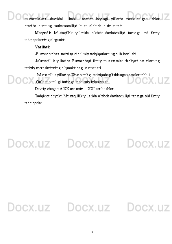 mustamlakasi     davrida         kabi         asarlar     keyingi     yillarda     nashr   etilgan     ishlar‖
orasida  o`zining  mukammalligi  bilan  alohida  o`rin  tutadi.
Maqsadi:   Mustaqillik   yillarida   o‘zbek   davlatchiligi   tarixiga   oid   ilmiy
tadqiqotlarning o‘rganish.
Vazifasi:
-Buxoro vohasi tarixiga oid ilmiy tadqiqotlarning olib borilishi 
-Mustaqillik   yillarida   Buxorodagi   ilmiy   muassasalar   faoliyati   va   ularning
tarixiy merosimizning o‘rganishdagi xizmatlari 
- Mustaqillik yillarida Xiva xonligi tarixigabag‘ishlangan asarlar tahlili 
-Qo‘qon xonligi tarixiga oid ilmiy izlanishlar 
Davriy chegarasi.XX asr oxiri – XXI asr boshlari.
Tadqiqot obyekti.Mustaqillik yillarida o‘zbek davlatchiligi tarixiga oid ilmiy
tadqiqotlar.
5 
