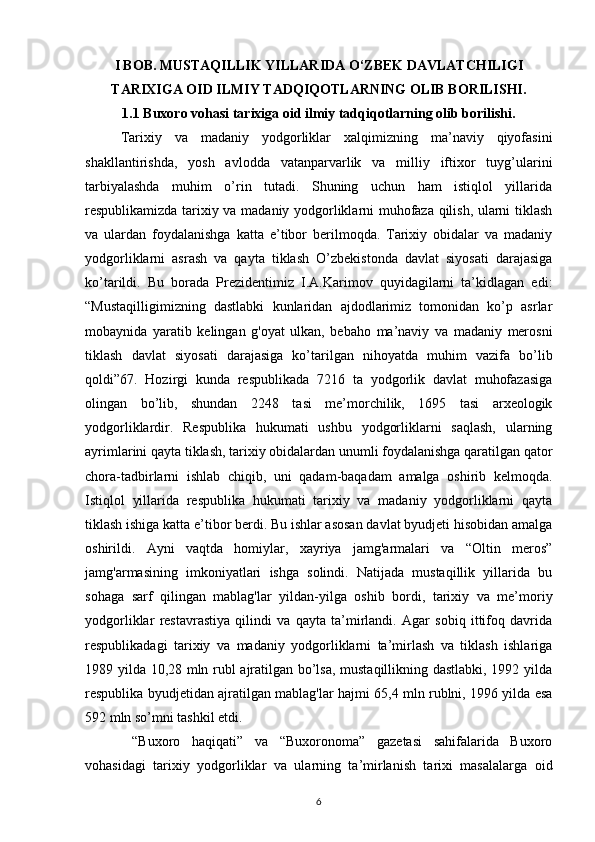 I BOB. MUSTAQILLIK YILLARIDA O‘ZBEK DAVLATCHILIGI
TARIXIGA OID ILMIY TADQIQOTLARNING OLIB BORILISHI.
1.1 Buxoro vohasi tarixiga oid ilmiy tadqiqotlarning olib borilishi.
Tarixiy   va   madaniy   yodgorliklar   xalqimizning   ma’naviy   qiyofasini
shakllantirishda,   yosh   avlodda   vatanparvarlik   va   milliy   iftixor   tuyg’ularini
tarbiyalashda   muhim   o’rin   tutadi.   Shuning   uchun   ham   istiqlol   yillarida
respublikamizda tarixiy va madaniy yodgorliklarni muhofaza qilish, ularni tiklash
va   ulardan   foydalanishga   katta   e’tibor   berilmoqda.   Tarixiy   obidalar   va   madaniy
yodgorliklarni   asrash   va   qayta   tiklash   O’zbekistonda   davlat   siyosati   darajasiga
ko’tarildi.   Bu   borada   Prezidentimiz   I.A.Karimov   quyidagilarni   ta’kidlagan   edi:
“Mustaqilligimizning   dastlabki   kunlaridan   ajdodlarimiz   tomonidan   ko’p   asrlar
mobaynida   yaratib   kelingan   g'oyat   ulkan,   bebaho   ma’naviy   va   madaniy   merosni
tiklash   davlat   siyosati   darajasiga   ko’tarilgan   nihoyatda   muhim   vazifa   bo’lib
qoldi”67.   Hozirgi   kunda   respublikada   7216   ta   yodgorlik   davlat   muhofazasiga
olingan   bo’lib,   shundan   2248   tasi   me’morchilik,   1695   tasi   arxeologik
yodgorliklardir.   Respublika   hukumati   ushbu   yodgorliklarni   saqlash,   ularning
ayrimlarini qayta tiklash, tarixiy obidalardan unumli foydalanishga qaratilgan qator
chora-tadbirlarni   ishlab   chiqib,   uni   qadam-baqadam   amalga   oshirib   kelmoqda.
Istiqlol   yillarida   respublika   hukumati   tarixiy   va   madaniy   yodgorliklarni   qayta
tiklash ishiga katta e’tibor berdi. Bu ishlar asosan davlat byudjeti hisobidan amalga
oshirildi.   Ayni   vaqtda   homiylar,   xayriya   jamg'armalari   va   “Oltin   meros”
jamg'armasining   imkoniyatlari   ishga   solindi.   Natijada   mustaqillik   yillarida   bu
sohaga   sarf   qilingan   mablag'lar   yildan-yilga   oshib   bordi,   tarixiy   va   me’moriy
yodgorliklar   restavrastiya   qilindi   va   qayta   ta’mirlandi.   Agar   sobiq   ittifoq   davrida
respublikadagi   tarixiy   va   madaniy   yodgorliklarni   ta’mirlash   va   tiklash   ishlariga
1989 yilda 10,28 mln rubl ajratilgan bo’lsa, mustaqillikning dastlabki, 1992 yilda
respublika byudjetidan ajratilgan mablag'lar hajmi 65,4 mln rublni, 1996 yilda esa
592 mln so’mni tashkil etdi.
  “Buxoro   haqiqati”   va   “Buxoronoma”   gazetasi   sahifalarida   Buxoro
vohasidagi   tarixiy   yodgorliklar   va   ularning   ta’mirlanish   tarixi   masalalarga   oid
6 