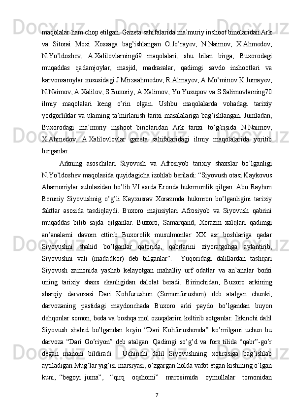 maqolalar ham chop etilgan. Gazeta sahifalarida ma’muriy inshoot binolaridan Ark
va   Sitorai   Moxi   Xossaga   bag’ishlangan   O.Jo’rayev,   N.Naimov,   X.Ahmedov,
N.Yo’ldoshev,   A.Xalilovlarning69   maqolalari,   shu   bilan   birga,   Buxorodagi
muqaddas   qadamjoylar,   masjid,   madrasalar,   qadimgi   savdo   inshootlari   va
karvonsaroylar xususidagi J.Mirzaahmedov, R.Almayev, A.Mo’minov K.Jumayev,
N.Naimov, A.Xalilov, S.Buxoriy, A.Xalimov, Yo.Yusupov va S.Salimovlarning70
ilmiy   maqolalari   keng   o’rin   olgan.   Ushbu   maqolalarda   vohadagi   tarixiy
yodgorliklar va ularning ta’mirlanish tarixi masalalariga bag’ishlangan. Jumladan,
Buxorodagi   ma’muriy   inshoot   binolaridan   Ark   tarixi   to’g’risida   N.Naimov,
X.Ahmedov,   A.Xalilovlovlar   gazeta   sahifalaridagi   ilmiy   maqolalarida   yoritib
berganlar. 
Arkning   asoschilari   Siyovush   va   Afrosiyob   tarixiy   shaxslar   bo’lganligi
N.Yo’ldoshev maqolasida quyidagicha izohlab beriladi: “Siyovush otasi Kaykovus
Ahamoniylar sulolasidan bo’lib VI asrda Eronda hukmronlik qilgan. Abu Rayhon
Beruniy   Siyovushnig   o’g’li   Kayxusrav   Xorazmda   hukmron   bo’lganligini   tarixiy
faktlar   asosida   tasdiqlaydi.   Buxoro   majusiylari   Afrosiyob   va   Siyovush   qabrini
muqaddas   bilib   sajda   qilganlar.   Buxoro,   Samarqand,   Xorazm   xalqlari   qadimgi
an’analarni   davom   ettirib   Buxorolik   musulmonlar   XX   asr   boshlariga   qadar
Siyovushni   shahid   bo’lganlar   qatorida,   qabrlarini   ziyoratgohga   aylantirib,
Siyovushni   vali   (madadkor)   deb   bilganlar”.     Yuqoridagi   dalillardan   tashqari
Siyovush   zamonida   yashab   kelayotgan   mahalliy   urf   odatlar   va   an’analar   borki
uning   tarixiy   shaxs   ekanligidan   dalolat   beradi.   Birinchidan,   Buxoro   arkining
sharqiy   darvozasi   Dari   Kohfurushon   (Somonfurushon)   deb   atalgan   chunki,
darvozaning   pastidagi   maydonchada   Buxoro   arki   paydo   bo’lgandan   buyon
dehqonlar somon, beda va boshqa mol ozuqalarini keltirib sotganlar. Ikkinchi dalil
Siyovush   shahid   bo’lgandan   keyin   “Dari   Kohfurushonda”   ko’milgani   uchun   bu
darvoza   “Dari   Go’riyon”   deb   atalgan.   Qadimgi   so’g’d   va   fors   tilida   “qabr”-go’r
degan   manoni   bildiradi.     Uchinchi   dalil   Siyovushning   xotirasiga   bag’ishlab
aytiladigan Mug’lar yig’isi marsiyasi, o’zgargan holda vafot etgan kishining o’lgan
kuni,   “begoyi   juma”,     “qirq     oqshomi”     marosimida     oymullalar     tomonidan
7 