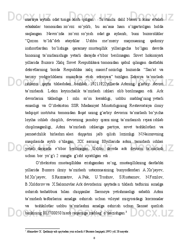 marsiya  aytish  odat tusiga  kirib  qolgan.    To’rtinchi  dalil  Navro’z  kuni  ertalab
erkakalar     tomonidan   xo’roz     so’yilib,     bu     an’ana     ham     o’zgartirilgan     holda
saqlangan.     Navro’zda     xo’roz   so’yish     odat   ga     aylanib,     buni     buxoroliklar
“Qozon     to’ldi”deb     ataydilar   .   Ushbu     me’moriy     majmuaning     qadimiy
inshootlardan     bo’lishiga     qaramay   mustaqillik     yillarigacha     bo’lgan     davrda
binoning   ta’mirlanishiga   yetarli   darajda e’tibor   berilmagan.   Sovet   hokimiyati
yillarida  Buxoro  Xalq  Sovet  Respublikasi tomonidan  qabul  qilingan  dastlabki
dekretlarning     birida     Respublika     xalq     maorif   nozirligi     huzurida     “San’at     va
tarixiy     yodgorliklarni     muxofaza     etish     seksiyasi”   tuzilgan.   Seksiya     ta’mirlash
ishlarini     qayta     tiklashdan     boshlab     19211922yillarda   Arkning     g’arbiy     devori
ta’mirlandi.     Lekin     keyinchalik     ta’mirlash     ishlari     olib   borilmagan     edi.     Ark
devorlarini     tiklashga     1     mln     so’m     kerakligi,     ushbu     mablag’ning   yetarli
emasligi   va   O’zbekiston   SSR   Madaniyat   Minstirligining   Restavratsiya   ilmiy
tadqiqot  institutui  tomonidan  faqat  uning  g’arbiy  devorini  ta’mirlash  bo’yicha
loyiha  ishlab  chiqilib,  devorning  janubiy  qismi ning  ta’mirlanish  rejasi ishlab
chiqilmaganligi,     Arkni     ta’mirlash     ishlariga     partiya,     sovet     tashkilotlari     va
jamoatchilik     birlashm   alari     diqqatini     jalb     qilish     lozimligi     N.Naimovning
maqolasida     aytib     o’tilagan.     XX     asrning     80yillarida     arkni     tamirlash     ishlari
yetarli   darajada     e’tibor     berilmagan.     Ushbu     davrda     ark     devorni     ta’mirlash
uchun  bor  yo’g’i 2  mingta  g’isht  ajratilgan  edi . 
O’zbekiston   mustaqillikka   erishgandan   so’ng,   mustaqillikning   dastlabki
yillarida    Buxoro    ilmiy    ta’mirlash     ustaxonasining     bunyodkorlari     A.Xo’jayev,
M.Xo’jayev,     S.Raxmatov,     A.Pak,     U.Troshuv,     S.Rustamov,     N.Fozilov,
B.Xoldorov va  X.Salomovlar Ark devorlarini  qaytada n  tiklash  tadbirini  amalga
oshirish   tashabbusi     bilan     chiqqanlar.     Sarmoya     yetishmasligi     sababli     Arkni
ta’mirlash tadbirlarini   amalga   oshirish   uchun   viloyat   miqyosidagi    korxonalar
va     tashkilotlar   ushbu   ta’mirlashni   amalga   oshirish   uchun   Sanoat   qurilish
bankining 002700050 hisob raqamiga mablag’ o’tkazishgan. 3
 
3
  Ahmedov X. Qadimiy ark qaytadan yuz ochadi // Buxoro haqiqati.1992-yil 28-noyabr.
8 