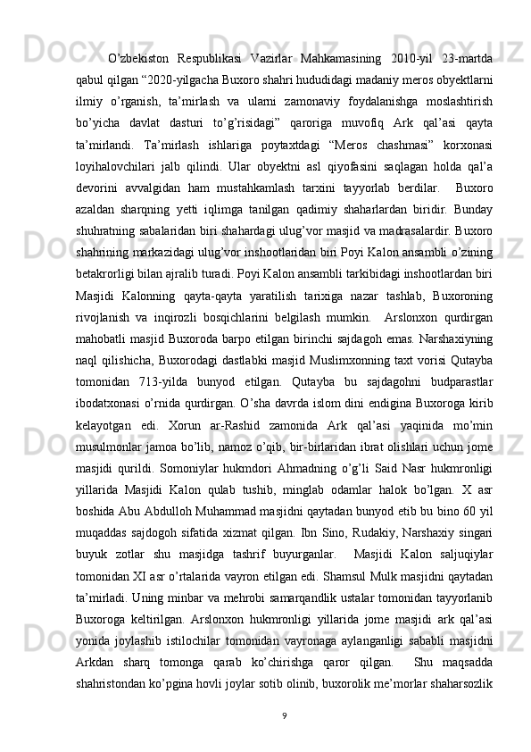 O’zbekiston   Respublikasi   Vazirlar   Mahkamasining   2010-yil   23-martda
qabul qilgan “2020-yilgacha Buxoro shahri hududidagi madaniy meros obyektlarni
ilmiy   o’rganish,   ta’mirlash   va   ularni   zamonaviy   foydalanishga   moslashtirish
bo’yicha   davlat   dasturi   to’g’risidagi”   qaroriga   muvofiq   Ark   qal’asi   qayta
ta’mirlandi.   Ta’mirlash   ishlariga   poytaxtdagi   “Meros   chashmasi”   korxonasi
loyihalovchilari   jalb   qilindi.   Ular   obyektni   asl   qiyofasini   saqlagan   holda   qal’a
devorini   avvalgidan   ham   mustahkamlash   tarxini   tayyorlab   berdilar.     Buxoro
azaldan   sharqning   yetti   iqlimga   tanilgan   qadimiy   shaharlardan   biridir.   Bunday
shuhratning sabalaridan biri shahardagi ulug’vor masjid va madrasalardir. Buxoro
shahrining markazidagi ulug’vor inshootlaridan biri Poyi Kalon ansambli o’zining
betakrorligi bilan ajralib turadi. Poyi Kalon ansambli tarkibidagi inshootlardan biri
Masjidi   Kalonning   qayta-qayta   yaratilish   tarixiga   nazar   tashlab,   Buxoroning
rivojlanish   va   inqirozli   bosqichlarini   belgilash   mumkin.     Arslonxon   qurdirgan
mahobatli   masjid   Buxoroda   barpo   etilgan   birinchi   sajdagoh   emas.   Narshaxiyning
naql   qilishicha,   Buxorodagi   dastlabki   masjid   Muslimxonning   taxt   vorisi   Qutayba
tomonidan   713-yilda   bunyod   etilgan.   Qutayba   bu   sajdagohni   budparastlar
ibodatxonasi  o’rnida qurdirgan. O’sha davrda islom dini  endigina Buxoroga kirib
kelayotgan   edi.   Xorun   ar-Rashid   zamonida   Ark   qal’asi   yaqinida   mo’min
musulmonlar jamoa bo’lib, namoz o’qib, bir-birlaridan ibrat olishlari  uchun jome
masjidi   qurildi.   Somoniylar   hukmdori   Ahmadning   o’g’li   Said   Nasr   hukmronligi
yillarida   Masjidi   Kalon   qulab   tushib,   minglab   odamlar   halok   bo’lgan.   X   asr
boshida Abu Abdulloh Muhammad masjidni qaytadan bunyod etib bu bino 60 yil
muqaddas   sajdogoh   sifatida   xizmat   qilgan.   Ibn   Sino,   Rudakiy,   Narshaxiy   singari
buyuk   zotlar   shu   masjidga   tashrif   buyurganlar.     Masjidi   Kalon   saljuqiylar
tomonidan XI asr o’rtalarida vayron etilgan edi. Shamsul Mulk masjidni qaytadan
ta’mirladi. Uning minbar va mehrobi samarqandlik ustalar tomonidan tayyorlanib
Buxoroga   keltirilgan.   Arslonxon   hukmronligi   yillarida   jome   masjidi   ark   qal’asi
yonida   joylashib   istilochilar   tomonidan   vayronaga   aylanganligi   sababli   masjidni
Arkdan   sharq   tomonga   qarab   ko’chirishga   qaror   qilgan.     Shu   maqsadda
shahristondan ko’pgina hovli joylar sotib olinib, buxorolik me’morlar shaharsozlik
9 