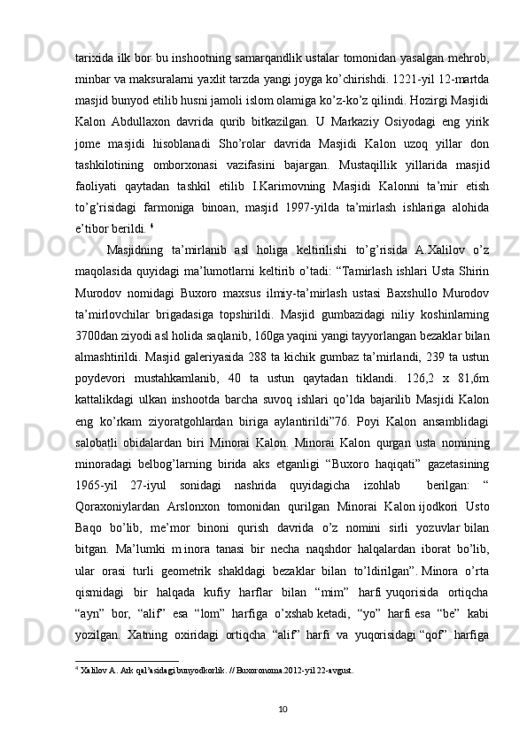 tarixida ilk bor bu inshootning samarqandlik ustalar  tomonidan yasalgan mehrob,
minbar va maksuralarni yaxlit tarzda yangi joyga ko’chirishdi. 1221-yil 12-martda
masjid bunyod etilib husni jamoli islom olamiga ko’z-ko’z qilindi. Hozirgi Masjidi
Kalon   Abdullaxon   davrida   qurib   bitkazilgan.   U   Markaziy   Osiyodagi   eng   yirik
jome   masjidi   hisoblanadi   Sho’rolar   davrida   Masjidi   Kalon   uzoq   yillar   don
tashkilotining   omborxonasi   vazifasini   bajargan.   Mustaqillik   yillarida   masjid
faoliyati   qaytadan   tashkil   etilib   I.Karimovning   Masjidi   Kalonni   ta’mir   etish
to’g’risidagi   farmoniga   binoan,   masjid   1997-yilda   ta’mirlash   ishlariga   alohida
e’tibor berildi.  4
Masjidning   ta’mirlanib   asl   holiga   keltirilishi   to’g’risida   A.Xalilov   o’z
maqolasida   quyidagi   ma’lumotlarni   keltirib  o’tadi:  “Tamirlash  ishlari  Usta   Shirin
Murodov   nomidagi   Buxoro   maxsus   ilmiy-ta’mirlash   ustasi   Baxshullo   Murodov
ta’mirlovchilar   brigadasiga   topshirildi.   Masjid   gumbazidagi   niliy   koshinlarning
3700dan ziyodi asl holida saqlanib, 160ga yaqini yangi tayyorlangan bezaklar bilan
almashtirildi. Masjid  galeriyasida  288 ta kichik gumbaz ta’mirlandi,  239 ta ustun
poydevori   mustahkamlanib,   40   ta   ustun   qaytadan   tiklandi.   126,2   x   81,6m
kattalikdagi   ulkan   inshootda   barcha   suvoq   ishlari   qo’lda   bajarilib   Masjidi   Kalon
eng   ko’rkam   ziyoratgohlardan   biriga   aylantirildi”76.   Poyi   Kalon   ansamblidagi
salobatli   obidalardan   biri   Minorai   Kalon.   Minorai   Kalon   qurgan   usta   nomining
minoradagi   belbog’larning   birida   aks   etganligi   “Buxoro   haqiqati”   gazetasining
1965-yil   27-iyul   sonidagi   nashrida   quyidagicha   izohlab     berilgan:   “
Qoraxoniylardan   Arslonxon   tomonidan   qurilgan   Minorai   Kalon ijodkori   Usto
Baqo   bo’lib,   me’mor   binoni   qurish   davrida   o’z   nomini   sirli   yozuvlar bilan
bitgan.  Ma’lumki  m inora  tanasi  bir  necha  naqshdor  halqalardan  iborat  bo’lib,
ular  orasi  turli  geometrik  shakldagi  bezaklar  bilan  to’ldirilgan”. Minora  o’rta
qismidagi     bir     halqada     kufiy     harflar     bilan     “mim”     harfi   yuqorisida     ortiqcha
“ayn”  bor,  “alif”  esa  “lom”  harfiga  o’xshab ketadi,  “yo”  harfi esa  “be”  kabi
yozilgan.  Xatning  oxiridagi  ortiqcha  “alif”  harfi  va  yuqorisidagi “qof”  harfiga
4
 Xalilov A. Ark qal’asidagi bunyodkorlik. // Buxoronoma.2012-yil 22-avgust.
10 