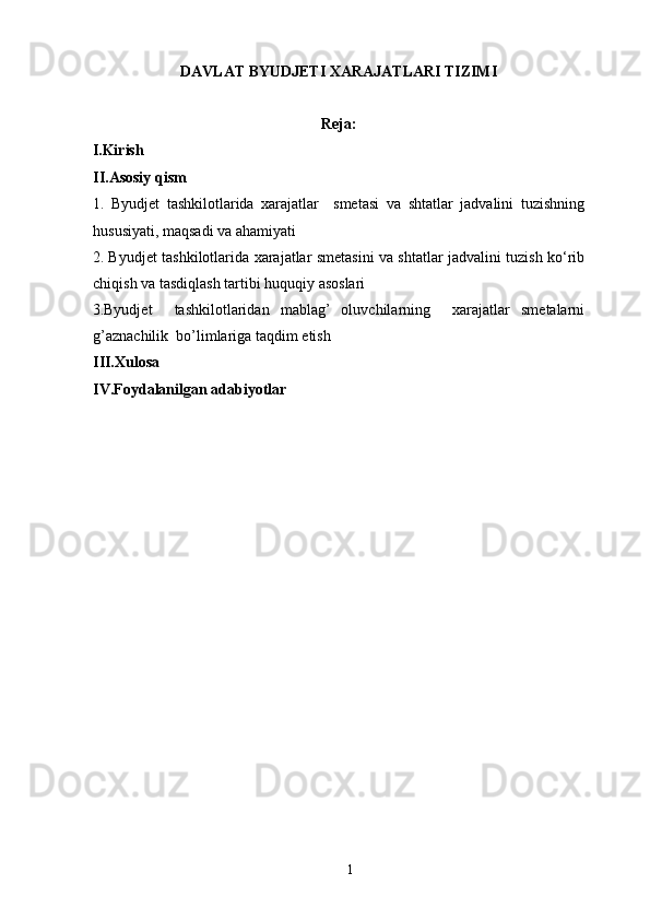 DAVLAT BYUDJETI XARAJATLARI TIZIMI
Reja:
I.Kirish
II.Asosiy qism
1.   Byudjet   tashkilotlarida   xarajatlar     smetasi   va   shtatlar   jadvalini   tuzishning
hususiyati, maqsadi va ahamiyati
2. Byudjet tashkilotlarida xarajatlar smetasini va shtatlar jadvalini tuzish ko‘rib
chiqish va tasdiqlash tartibi huquqiy asoslari
3.Byudjet     tashkilotlaridan   mablag’   oluvchilarning     xarajatlar   smetalarni
g’aznachilik  bo’limlariga taqdim etish
III.Xulosa
IV.Foydalanilgan adabiyotlar
1 