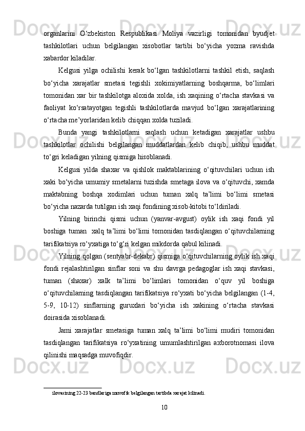 organlarini   O‘zbekiston   Respublikasi   Moliya   vazirligi   tomonidan   byudjet
tashkilotlari   uchun   belgilangan   xisobotlar   tartibi   bo‘yicha   yozma   ravishda
xabardor kiladilar. 
Kelgusi   yilga   ochilishi   kerak   bo‘lgan   tashkilotlarni   tashkil   etish,   saqlash
bo‘yicha   xarajatlar   smetasi   tegishli   xokimiyatlarning   boshqarma,   bo‘limlari
tomonidan  xar   bir   tashkilotga   aloxida   xolda,   ish   xaqining  o‘rtacha   stavkasi   va
faoliyat   ko‘rsatayotgan   tegishli   tashkilotlarda   mavjud   bo‘lgan   xarajatlarining
o‘rtacha me’yorlaridan kelib chiqqan xolda tuziladi. 
Bunda   yangi   tashkilotlarni   saqlash   uchun   ketadigan   xarajatlar   ushbu
tashkilotlar   ochilishi   belgilangan   muddatlardan   kelib   chiqib,   ushbu   muddat
to‘gri keladigan yilning qismiga hisoblanadi. 
Kelgusi   yilda   shaxar   va   qishlok   maktablarining   o‘qituvchilari   uchun   ish
xaki bo‘yicha umumiy smetalarni tuzishda smetaga ilova va o‘qituvchi, xamda
maktabning   boshqa   xodimlari   uchun   tuman   xalq   ta’limi   bo‘limi   smetasi
bo‘yicha nazarda tutilgan ish xaqi fondining xisob-kitobi to‘ldiriladi. 
Yilning   birinchi   qismi   uchun   (yanvar-avgust)   oylik   ish   xaqi   fondi   yil
boshiga   tuman     xalq   ta’limi   bo‘limi   tomonidan   tasdiqlangan   o‘qituvchilarning
tarifikatsiya ro‘yxatiga to‘g‘ri kelgan mikdorda qabul kilinadi. 
Yilning qolgan (sentyabr-dekabr) qismiga o‘qituvchilarning oylik ish xaqi
fondi   rejalashtirilgan   sinflar   soni   va   shu   davrga   pedagoglar   ish   xaqi   stavkasi,
tuman   (shaxar)   xalk   ta’limi   bo‘limlari   tomonidan   o‘quv   yil   boshiga
o‘qituvchilarning  tasdiqlangan   tarifikatsiya   ro‘yxati   bo‘yicha   belgilangan   (1-4,
5-9,   10-12)   sinflarning   guruxlari   bo‘yicha   ish   xakining   o‘rtacha   stavkasi
doirasida xisoblanadi. 
Jami   xarajatlar   smetasiga   tuman   xalq   ta’limi   bo‘limi   mudiri   tomonidan
tasdiqlangan   tarifikatsiya   ro‘yxatining   umumlashtirilgan   axborotnomasi   ilova
qilinishi maqsadga muvofiqdir. 
 
ilovasining 22-23 bandlariga muvofik belgilangan tartibda xarajat kilinadi. 
 
10 