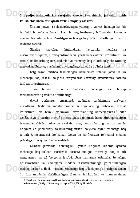 2. Byudjet  tashkilotlarida xarajatlar  smetasini  va shtatlar jadvalini  tuzish
ko‘rib chiqish va tasdiqlash tartibi huquqiy asoslari
            Shtatlar   jadvali   rejalashtirilayotgan   yilning   1   yanvar   holatiga   har   bir
tashkilot   bo‘yicha   alohida   holda,   ularning   tuzilmaviy   bo‘linmalari   kesimida
mazkur   tashkilot   uchun   o‘rnatilgan   mehnatga   haq   to‘lash   shartlariga   muvofiq
ravishda tuziladi. 
Shtatlar   jadvaliga   kiritiladigan   lavozimlar   nomlari   va
ma’muriyboshqaruv,   o‘quv-yordamchi   va   yordamchi   (xizmat   ko‘rsatuvchi   va
texnik) xodimlarining soni, xodimlar va mehnatga haq to‘lash bo‘yicha ularning
razryadlari (bazaviy stavkalari) quyidagilarga muvofiq bo‘lishi shart: 
belgilangan   tartibda   tasdiqlangan   namunaviy   shtatlar   jadvalida   va
mehnatga   haq   to‘lash   bo‘yicha   razryadlarda   (bazaviy   stavkalarda)   nazarda
tutilgan lavozimlarga; 
xodimlarning  umumiy  birliklari  doirasiga  va  boshqaruv
xizmatchilarining xodimlar birliklariga; 
davlat   boshqaruv   organlarida   xodimlar   toifalarining   me’yoriy
nisbatlarini   Davlat   va   xo‘jalik   boshqaruvi   organlarining   boshqaruv,   xizmat
ko‘rsatuvchi   va   texnik   xodimlari   lavozimlarining   nomenklaturasi 2
  bilan
tarifikatsiya ro‘yxatiga muvofiq mehnatga haq to‘lanishi hisob-kitob qilinadigan
lavozimlar   shtatlar   jadvaliga   stavkalar   soni,   lavozimlarning   har   bir   guruhi
bo‘yicha   (o‘qituvchilar),   to‘lovlarning   turlari   bo‘yicha   oylik   mehnatga   haq
to‘lash   jamg‘armasini   ko‘rsatgan   holda   va   tarifikatsiya   ro‘yxatini   shtatlar
jadvaliga ilova qilgan holda kiritiladi. 
Shtatlar   jadvalida,   shuningdek,   yakun   bo‘yicha   alohida   qatorda
mehnatga   haq   to‘lash   shartlarida   nazarda   tutilgan   mehnatga   haq   to‘lash
jamg‘armasi   va   yil   bo‘yicha   hisob-kitoblar   natijasida   ustamalar   to‘lashga,
qo‘shimchalar   va   xodimlarni   moddiy   rag‘batlantirishga   yo‘naltiriladigan
mablag‘lar ko‘rsatiladi.  masalan, mehnatga haq to‘lash jamg‘armasiga nisbatan
15   foiz   miqdorda   shakllanadigan   Byudjet   tashkilotlari   va   muassasalarini
2  O‘zbekiston Respublikasi vazirliklari, davlat qo‘mitalari va idoralarining me’yoriy hujjatlari 
axborotnomasi, 2003 y., 23-son.  ro‘yxat raqami   1288,  2003 yil 9 dekabr.  
11 