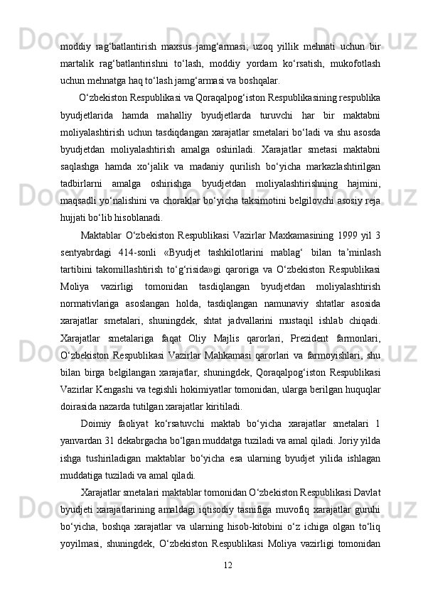 moddiy   rag‘batlantirish   maxsus   jamg‘armasi;   uzoq   yillik   mehnati   uchun   bir
martalik   rag‘batlantirishni   to‘lash,   moddiy   yordam   ko‘rsatish,   mukofotlash
uchun mehnatga haq to‘lash jamg‘armasi va boshqalar. 
O‘zbekiston Respublikasi va Qoraqalpog‘iston Respublikasining respublika
byudjetlarida   hamda   mahalliy   byudjetlarda   turuvchi   har   bir   maktabni
moliyalashtirish uchun tasdiqdangan  xarajatlar smetalari bo‘ladi  va shu asosda
byudjetdan   moliyalashtirish   amalga   oshiriladi.   Xarajatlar   smetasi   maktabni
saqlashga   hamda   xo‘jalik   va   madaniy   qurilish   bo‘yicha   markazlashtirilgan
tadbirlarni   amalga   oshirishga   byudjetdan   moliyalashtirishning   hajmini,
maqsadli yo‘nalishini va choraklar bo‘yicha taksimotini belgilovchi asosiy reja
hujjati bo‘lib hisoblanadi. 
Maktablar   O‘zbekiston   Respublikasi   Vazirlar   Maxkamasining   1999   yil   3
sentyabrdagi   414-sonli   «Byudjet   tashkilotlarini   mablag‘   bilan   ta’minlash
tartibini   takomillashtirish   to‘g‘risida»gi   qaroriga   va   O‘zbekiston   Respublikasi
Moliya   vazirligi   tomonidan   tasdiqlangan   byudjetdan   moliyalashtirish
normativlariga   asoslangan   holda,   tasdiqlangan   namunaviy   shtatlar   asosida
xarajatlar   smetalari,   shuningdek,   shtat   jadvallarini   mustaqil   ishlab   chiqadi.
Xarajatlar   smetalariga   faqat   Oliy   Majlis   qarorlari,   Prezident   farmonlari,
O‘zbekiston   Respublikasi   Vazirlar   Mahkamasi   qarorlari   va   farmoyishlari,   shu
bilan   birga   belgilangan   xarajatlar,   shuningdek,   Qoraqalpog‘iston   Respublikasi
Vazirlar Kengashi va tegishli hokimiyatlar tomonidan, ularga berilgan huquqlar
doirasida nazarda tutilgan xarajatlar kiritiladi. 
Doimiy   faoliyat   ko‘rsatuvchi   maktab   bo‘yicha   xarajatlar   smetalari   1
yanvardan 31 dekabrgacha bo‘lgan muddatga tuziladi va amal qiladi. Joriy yilda
ishga   tushiriladigan   maktablar   bo‘yicha   esa   ularning   byudjet   yilida   ishlagan
muddatiga tuziladi va amal qiladi. 
Xarajatlar smetalari maktablar tomonidan O‘zbekiston Respublikasi Davlat
byudjeti   xarajatlarining   amaldagi   iqtisodiy   tasnifiga   muvofiq   xarajatlar   guruhi
bo‘yicha,   boshqa   xarajatlar   va   ularning   hisob-kitobini   o‘z   ichiga   olgan   to‘liq
yoyilmasi,   shuningdek,   O‘zbekiston   Respublikasi   Moliya   vazirligi   tomonidan
12 