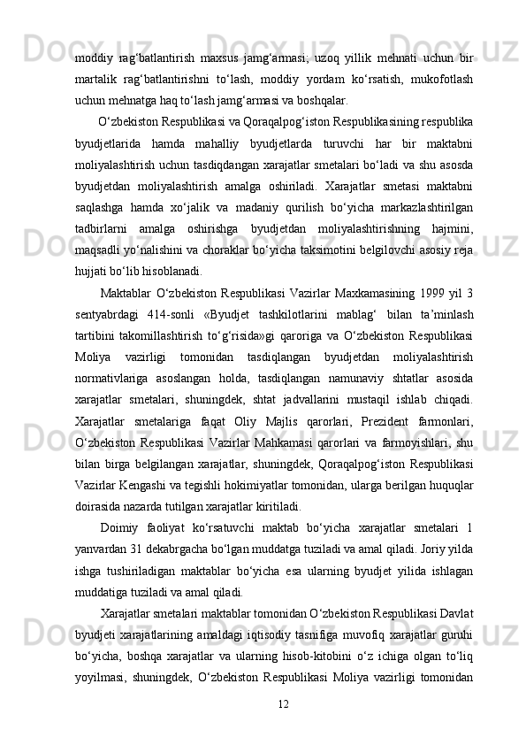 moddiy   rag‘batlantirish   maxsus   jamg‘armasi;   uzoq   yillik   mehnati   uchun   bir
martalik   rag‘batlantirishni   to‘lash,   moddiy   yordam   ko‘rsatish,   mukofotlash
uchun mehnatga haq to‘lash jamg‘armasi va boshqalar. 
O‘zbekiston Respublikasi va Qoraqalpog‘iston Respublikasining respublika
byudjetlarida   hamda   mahalliy   byudjetlarda   turuvchi   har   bir   maktabni
moliyalashtirish uchun tasdiqdangan  xarajatlar smetalari bo‘ladi  va shu asosda
byudjetdan   moliyalashtirish   amalga   oshiriladi.   Xarajatlar   smetasi   maktabni
saqlashga   hamda   xo‘jalik   va   madaniy   qurilish   bo‘yicha   markazlashtirilgan
tadbirlarni   amalga   oshirishga   byudjetdan   moliyalashtirishning   hajmini,
maqsadli yo‘nalishini va choraklar bo‘yicha taksimotini belgilovchi asosiy reja
hujjati bo‘lib hisoblanadi. 
Maktablar   O‘zbekiston   Respublikasi   Vazirlar   Maxkamasining   1999   yil   3
sentyabrdagi   414-sonli   «Byudjet   tashkilotlarini   mablag‘   bilan   ta’minlash
tartibini   takomillashtirish   to‘g‘risida»gi   qaroriga   va   O‘zbekiston   Respublikasi
Moliya   vazirligi   tomonidan   tasdiqlangan   byudjetdan   moliyalashtirish
normativlariga   asoslangan   holda,   tasdiqlangan   namunaviy   shtatlar   asosida
xarajatlar   smetalari,   shuningdek,   shtat   jadvallarini   mustaqil   ishlab   chiqadi.
Xarajatlar   smetalariga   faqat   Oliy   Majlis   qarorlari,   Prezident   farmonlari,
O‘zbekiston   Respublikasi   Vazirlar   Mahkamasi   qarorlari   va   farmoyishlari,   shu
bilan   birga   belgilangan   xarajatlar,   shuningdek,   Qoraqalpog‘iston   Respublikasi
Vazirlar Kengashi va tegishli hokimiyatlar tomonidan, ularga berilgan huquqlar
doirasida nazarda tutilgan xarajatlar kiritiladi. 
Doimiy   faoliyat   ko‘rsatuvchi   maktab   bo‘yicha   xarajatlar   smetalari   1
yanvardan 31 dekabrgacha bo‘lgan muddatga tuziladi va amal qiladi. Joriy yilda
ishga   tushiriladigan   maktablar   bo‘yicha   esa   ularning   byudjet   yilida   ishlagan
muddatiga tuziladi va amal qiladi. 
Xarajatlar smetalari maktablar tomonidan O‘zbekiston Respublikasi Davlat
byudjeti   xarajatlarining   amaldagi   iqtisodiy   tasnifiga   muvofiq   xarajatlar   guruhi
bo‘yicha,   boshqa   xarajatlar   va   ularning   hisob-kitobini   o‘z   ichiga   olgan   to‘liq
yoyilmasi,   shuningdek,   O‘zbekiston   Respublikasi   Moliya   vazirligi   tomonidan
12