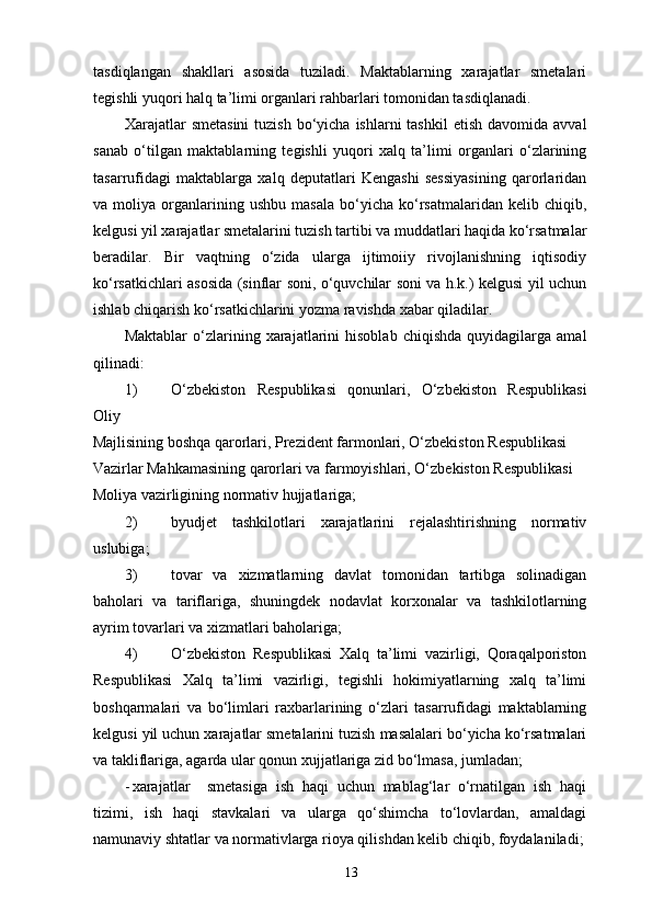 tasdiqlangan   shakllari   asosida   tuziladi.   Maktablarning   xarajatlar   smetalari
tegishli yuqori halq ta’limi organlari rahbarlari tomonidan tasdiqlanadi. 
Xarajatlar   smetasini  tuzish  bo‘yicha  ishlarni  tashkil  etish  davomida  avval
sanab   o‘tilgan   maktablarning   tegishli   yuqori   xalq   ta’limi   organlari   o‘zlarining
tasarrufidagi   maktablarga   xalq   deputatlari   Kengashi   sessiyasining   qarorlaridan
va  moliya   organlarining   ushbu   masala   bo‘yicha   ko‘rsatmalaridan   kelib   chiqib,
kelgusi yil xarajatlar smetalarini tuzish tartibi va muddatlari haqida ko‘rsatmalar
beradilar.   Bir   vaqtning   o‘zida   ularga   ijtimoiiy   rivojlanishning   iqtisodiy
ko‘rsatkichlari asosida (sinflar soni, o‘quvchilar soni va h.k.) kelgusi yil uchun
ishlab chiqarish ko‘rsatkichlarini yozma ravishda xabar qiladilar. 
Maktablar   o‘zlarining  xarajatlarini   hisoblab   chiqishda   quyidagilarga   amal
qilinadi: 
1) O‘zbekiston   Respublikasi   qonunlari,   O‘zbekiston   Respublikasi
Oliy 
Majlisining boshqa qarorlari, Prezident farmonlari, O‘zbekiston Respublikasi 
Vazirlar Mahkamasining qarorlari va farmoyishlari, O‘zbekiston Respublikasi 
Moliya vazirligining normativ hujjatlariga; 
2) byudjet   tashkilotlari   xarajatlarini   rejalashtirishning   normativ
uslubiga; 
3) tovar   va   xizmatlarning   davlat   tomonidan   tartibga   solinadigan
baholari   va   tariflariga,   shuningdek   nodavlat   korxonalar   va   tashkilotlarning
ayrim tovarlari va xizmatlari baholariga; 
4) O‘zbekiston   Respublikasi   Xalq   ta’limi   vazirligi,   Qoraqalporiston
Respublikasi   Xalq   ta’limi   vazirligi,   tegishli   hokimiyatlarning   xalq   ta’limi
boshqarmalari   va   bo‘limlari   raxbarlarining   o‘zlari   tasarrufidagi   maktablarning
kelgusi yil uchun xarajatlar smetalarini tuzish masalalari bo‘yicha ko‘rsatmalari
va takliflariga, agarda ular qonun xujjatlariga zid bo‘lmasa, jumladan; 
- xarajatlar     smetasiga   ish   haqi   uchun   mablag‘lar   o‘rnatilgan   ish   haqi
tizimi,   ish   haqi   stavkalari   va   ularga   qo‘shimcha   to‘lovlardan,   amaldagi
namunaviy shtatlar va normativlarga rioya qilishdan kelib chiqib, foydalaniladi;
13