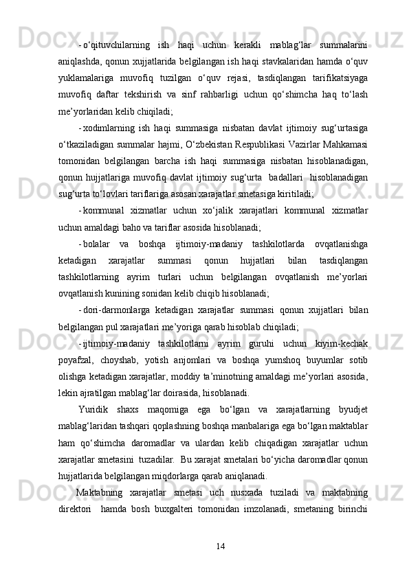 - o‘qituvchilarning   ish   haqi   uchun   kerakli   mablag‘lar   summalarini
aniqlashda, qonun xujjatlarida belgilangan ish haqi  stavkalaridan hamda o‘quv
yuklamalariga   muvofiq   tuzilgan   o‘quv   rejasi,   tasdiqlangan   tarifikatsiyaga
muvofiq   daftar   tekshirish   va   sinf   rahbarligi   uchun   qo‘shimcha   haq   to‘lash
me’yorlaridan kelib chiqiladi; 
- xodimlarning   ish   haqi   summasiga   nisbatan   davlat   ijtimoiy   sug‘urtasiga
o‘tkaziladigan summalar hajmi, O‘zbekistan  Respublikasi  Vazirlar  Mahkamasi
tomonidan   belgilangan   barcha   ish   haqi   summasiga   nisbatan   hisoblanadigan,
qonun   hujjatlariga   muvofiq   davlat   ijtimoiy   sug‘urta     badallari     hisoblanadigan
sug‘urta to‘lovlari tariflariga asosan xarajatlar smetasiga kiritiladi; 
- kommunal   xizmatlar   uchun   xo‘jalik   xarajatlari   kommunal   xizmatlar
uchun amaldagi baho va tariflar asosida hisoblanadi; 
- bolalar   va   boshqa   ijtimoiy-madaniy   tashkilotlarda   ovqatlanishga
ketadigan   xarajatlar   summasi   qonun   hujjatlari   bilan   tasdiqlangan
tashkilotlarning   ayrim   turlari   uchun   belgilangan   ovqatlanish   me’yorlari
ovqatlanish kunining sonidan kelib chiqib hisoblanadi; 
- dori-darmonlarga   ketadigan   xarajatlar   summasi   qonun   xujjatlari   bilan
belgilangan pul xarajatlari me’yoriga qarab hisoblab chiqiladi;  
- ijtimoiy-madaniy   tashkilotlarni   ayrim   guruhi   uchun   kiyim-kechak
poyafzal,   choyshab,   yotish   anjomlari   va   boshqa   yumshoq   buyumlar   sotib
olishga ketadigan xarajatlar, moddiy ta’minotning amaldagi me’yorlari asosida,
lekin ajratilgan mablag‘lar doirasida, hisoblanadi. 
Yuridik   shaxs   maqomiga   ega   bo‘lgan   va   xarajatlarning   byudjet
mablag‘laridan tashqari qoplashning boshqa manbalariga ega bo‘lgan maktablar
ham   qo‘shimcha   daromadlar   va   ulardan   kelib   chiqadigan   xarajatlar   uchun
xarajatlar smetasini  tuzadilar.  Bu xarajat smetalari bo‘yicha daromadlar qonun
hujjatlarida belgilangan miqdorlarga qarab aniqlanadi. 
Maktabning   xarajatlar   smetasi   uch   nusxada   tuziladi   va   maktabning
direktori     hamda   bosh   buxgalteri   tomonidan   imzolanadi,   smetaning   birinchi
14