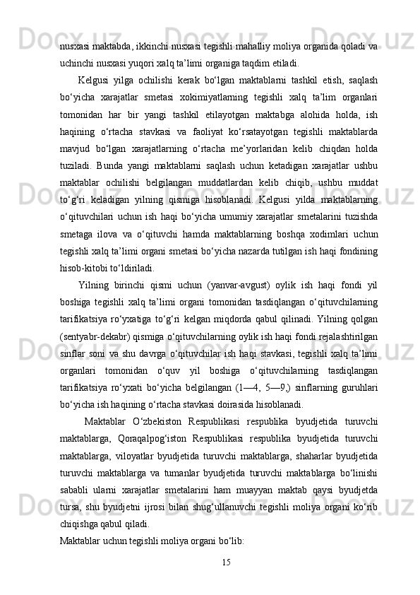 nusxasi maktabda, ikkinchi nusxasi tegishli mahalliy moliya organida qoladi va
uchinchi nusxasi yuqori xalq ta’limi organiga taqdim etiladi. 
Kelgusi   yilga   ochilishi   kerak   bo‘lgan   maktablarni   tashkil   etish,   saqlash
bo‘yicha   xarajatlar   smetasi   xokimiyatlarning   tegishli   xalq   ta’lim   organlari
tomonidan   har   bir   yangi   tashkil   etilayotgan   maktabga   alohida   holda,   ish
haqining   o‘rtacha   stavkasi   va   faoliyat   ko‘rsatayotgan   tegishli   maktablarda
mavjud   bo‘lgan   xarajatlarning   o‘rtacha   me’yorlaridan   kelib   chiqdan   holda
tuziladi.   Bunda   yangi   maktablarni   saqlash   uchun   ketadigan   xarajatlar   ushbu
maktablar   ochilishi   belgilangan   muddatlardan   kelib   chiqib,   ushbu   muddat
to‘g‘ri   keladigan   yilning   qismiga   hisoblanadi.   Kelgusi   yilda   maktablarning
o‘qituvchilari   uchun   ish   haqi   bo‘yicha   umumiy   xarajatlar   smetalarini   tuzishda
smetaga   ilova   va   o‘qituvchi   hamda   maktablarning   boshqa   xodimlari   uchun
tegishli xalq ta’limi organi smetasi bo‘yicha nazarda tutilgan ish haqi fondining
hisob-kitobi to‘ldiriladi. 
Yilning   birinchi   qismi   uchun   (yanvar-avgust)   oylik   ish   haqi   fondi   yil
boshiga   tegishli   xalq   ta’limi   organi   tomonidan   tasdiqlangan   o‘qituvchilarning
tarifikatsiya   ro‘yxatiga   to‘g‘ri   kelgan   miqdorda   qabul   qilinadi.   Yilning   qolgan
(sentyabr-dekabr) qismiga o‘qituvchilarning oylik ish haqi fondi rejalashtirilgan
sinflar   soni   va   shu   davrga   o‘qituvchilar   ish   haqi   stavkasi,   tegishli   xalq   ta’limi
organlari   tomonidan   o‘quv   yil   boshiga   o‘qituvchilarning   tasdiqlangan
tarifikatsiya   ro‘yxati   bo‘yicha   belgilangan   (1—4,   5—9,)   sinflarning   guruhlari
bo‘yicha ish haqining o‘rtacha stavkasi doirasida hisoblanadi. 
  Maktablar   O‘zbekiston   Respublikasi   respublika   byudjetida   turuvchi
maktablarga,   Qoraqalpog‘iston   Respublikasi   respublika   byudjetida   turuvchi
maktablarga,   viloyatlar   byudjetida   turuvchi   maktablarga,   shaharlar   byudjetida
turuvchi   maktablarga   va   tumanlar   byudjetida   turuvchi   maktablarga   bo‘linishi
sababli   ularni   xarajatlar   smetalarini   ham   muayyan   maktab   qaysi   byudjetda
tursa,   shu   byudjetni   ijrosi   bilan   shug‘ullanuvchi   tegishli   moliya   organi   ko‘rib
chiqishga qabul qiladi. 
Maktablar uchun tegishli moliya organi bo‘lib: 
15