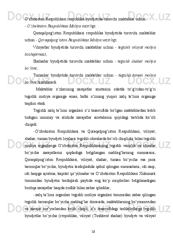 O‘zbekiston Respublikasi respublika byudjetida turuvchi maktablar uchun 
-  O‘zbekiston Respublikasi Moliya vazirligi; 
Qoraqalpog‘iston   Respublikasi   respublika   byudjetida   turuvchi   maktablar
uchun -  Qoraqalpog‘iston Respublikasi Moliya vazirligi; 
Viloyatlar   byudjetida   turuvchi   maktablar   uchun   -   tegishli   viloyat   moliya
boshqarmasi ; 
Shaharlar   byudjetida   turuvchi   maktablar   uchun   -   tegishli   shahar   moliya
bo‘limi ; 
Tumanlar   byudjetida   turuvchi   maktablar   uchun   -   tegishli   tuman   moliya
bo‘limi  hisoblanadi. 
  Maktablar   o‘zlarining   xarajatlar   smetasini   odatda   to‘g‘ridan-to‘g‘ri
tegishli   moliya   organiga   emas,   balki   o‘zining   yuqori   xalq   ta’limi   organiga
taqdim etadi. 
Tegishli  xalq  ta’limi   organlari  o‘z  tasarrufida  bo‘lgan  maktablardan kelib
tushgan   umumiy   va   alohida   xarajatlar   smetalarini   quyidagi   tartibda   ko‘rib
chiqadi: 
- O‘zbekiston   Respublikasi   va   Qoraqalpog‘iston   Respublikasi,   viloyat,
shahar, tuman byudjeti loyihasi tegishli idoralarda ko‘rib chiqilishi bilan tegishli
moliya   organlariga   O‘zbekiston   Respublikasining   tegishli   vazirlik   va   idoralar
bo‘yicha   xarajatlarini   qoplashga   belgilangan   mablag‘larning   summasini,
Qoraqalpog‘iston   Respublikasi,   viloyat,   shahar,   tuman   bo‘yicha   esa   jami
tarmoqlar bo‘yicha, byudjetni tasdiqlashda qabul qilingan summalarni, ish xaqi,
ish haqiga ajratma, kapital qo‘yilmalar va O‘zbekiston Respublikasi  Xukumati
tomonidan   byudjetni   tasdiqlash   paytida   eng   ko‘p   miqdorlari   belgilanadigan
boshqa xarajatlar haqida zudlik bilan xabar qiladilar; 
- xalq ta’limi organlari tegishli moliya organlari tomonidan xabar qilingan
tegishli tarmoqlar bo‘yicha mablag‘lar doirasida, maktablarning bo‘ysunuvidan
va   xarajat   me’yorlaridan   kelib   chiqib,   o‘z   tasarrufidagi   tashkilotlarga   tegishli
byudjetlar   bo‘yicha   (respublika,   viloyat   (Toshkent   shahar)   byudjeti   va   viloyat
16 