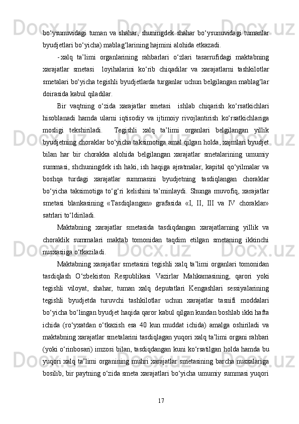 bo‘ysunuvidagi   tuman   va   shahar,   shuningdek   shahar   bo‘ysunuvidagi   tumanlar
byudjetlari bo‘yicha) mablag‘larining hajmini alohida etkazadi. 
- xalq   ta’limi   organlarining   rahbarlari   o‘zlari   tasarrufidagi   maktabning
xarajatlar   smetasi     loyihalarini   ko‘rib   chiqadilar   va   xarajatlarni   tashkilotlar
smetalari bo‘yicha tegishli byudjetlarda turganlar uchun belgilangan mablag‘lar
doirasida kabul qiladilar. 
Bir   vaqtning   o‘zida   xarajatlar   smetasi     ishlab   chiqarish   ko‘rsatkichlari
hisoblanadi   hamda   ularni   iqtisodiy   va   ijtimoiy   rivojlantirish   ko‘rsatkichlariga
mosligi   tekshiriladi.     Tegishli   xalq   ta’limi   organlari   belgilangan   yillik
byudjetning choraklar bo‘yicha taksimotiga amal qilgan holda, xajmlari byudjet
bilan   har   bir   chorakka   alohida   belgilangan   xarajatlar   smetalarining   umumiy
summasi,   shchuningdek  ish   haki,  ish  haqiga   ajratmalar,  kapital  qo‘yilmalar  va
boshqa   turdagi   xarajatlar   summasini   byudjetning   tasdiqlangan   choraklar
bo‘yicha   taksimotiga   to‘g‘ri   kelishini   ta’minlaydi.   Shunga   muvofiq,   xarajatlar
smetasi   blankasining   «Tasdiqlangan»   grafasida   «I,   II,   III   va   IV   choraklar»
satrlari to‘ldiriladi. 
Maktabning   xarajatlar   smetasida   tasdiqdangan   xarajatlarning   yillik   va
choraklik   summalari   maktab   tomonidan   taqdim   etilgan   smetaning   ikkinchi
nusxasiiga o‘tkaziladi. 
Maktabning   xarajatlar   smetasini   tegishli   xalq   ta’limi   organlari   tomonidan
tasdiqlash   O‘zbekiston   Respublikasi   Vazirlar   Mahkamasining,   qarori   yoki
tegishli   viloyat,   shahar,   tuman   xalq   deputatlari   Kengashlari   sessiyalarining
tegishli   byudjetda   turuvchi   tashkilotlar   uchun   xarajatlar   tasnifi   moddalari
bo‘yicha bo‘lingan byudjet haqida qaror kabul qilgan kundan boshlab ikki hafta
ichida   (ro‘yxatdan   o‘tkazish   esa   40   kun   muddat   ichida)   amalga   oshiriladi   va
maktabning xarajatlar smetalarini tasdiqlagan yuqori xalq ta’limi organi rahbari
(yoki o‘rinbosari) imzosi bilan, tasdiqdangan kuni ko‘rsatilgan holda hamda bu
yuqori xalq ta’limi organining muhri xarajatlar smetasining barcha nusxalariga
bosilib, bir paytning o‘zida smeta xarajatlari bo‘yicha umumiy summasi yuqori
17