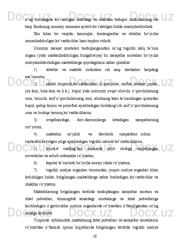 o‘ng   burchagida   ko‘rsatilgan   shtatdagi   va   shtatdan   tashqari   xodimlarning   ish
haqi fondining umumiy summasi ajratib ko‘rsatilgan holda rasmiylashtiriladi  
Shu   bilan   bir   vaqtda,   tarmoqlar,   kontingentlar   va   shtatlar   bo‘yicha
umumlashtirilgan ko‘rsatkichlar ham taqdim etiladi. 
Umumiy   xarajat   smetalari   tasdiqlanganidan   so‘ng   tegishli   xalq   ta’limi
organi   (yoki   markazlashtirilgan   buxgalteriya)   bu   xarajatlar   smetalari   bo‘yicha
moliyalashtiriladigan maktablarga quyidagilarni xabar qiladilar: 
1) shtatlar   va   maktab   xodimlari   ish   xaqi   stavkalari   haqidagi
ma’lumotni; 
2) ishlab chiqarish ko‘rsatkichlari (o‘quvchilar, sinflar, bolalar, joylar,
joy-kun, bola-kun va h.k.), bepul yoki imtiyozli ovqat oluvchi o‘quvchilarning
soni, birinchi sinf o‘quvchilarining soni, aholining kam ta’minlangan qismidan
bepul qishqi kiyim va poyafzal ajratiladigan boshlang’ich sinf o‘quvchilarining
soni va boshqa tarmoq ko‘rsatkichlarini; 
3) ovqatlanishga,   dori-darmonlarga   ketadigan   xarajatlarning
me’yorini; 
4) maktabni  xo‘jalik  va  davolash  maqsadlari  uchun 
rejalashtirilayotgan yilga ajratiladigan tegishli natural ko‘rsatkichlarini; 
5) byudjet   mablag‘lari   doirasida   sotib   olishga   muljallangan
inventarlar va asbob-uskunalar ro‘yxatini; 
6) kapital ta’mirlash bo‘yicha asosiy ishlar ro‘yxatini; 
7) tegishli moliya organlari tomonidan, yuqori moliya organlari bilan
kelishilgan  holda,  belgilangan   maktablarga   xabar   beriladigan  ko‘rsatkichlar   va
shakllar ro‘yxatini. 
Maktablarning   belgilangan   tartibda   tasdiqdangan   xarajatlar   smetasi   va
shtat   jadvallari,   shuningdek   amaldagi   smetalarga   va   shtat   jadvallariga
kiritiladigan   o‘gartirishlar   moliya   organlarida   ro‘yxatdan   o‘tkazilgandan   so‘ng
amalga kiritiladi. 
Yuqorida  aytilanidek, maktabning shtat jadvallari va xarajatlar smetalarini
ro‘yxatdan   o‘tkazish   qonun   hujjatlarida   belgilangan   tartibda   tegishli   moliya
18 