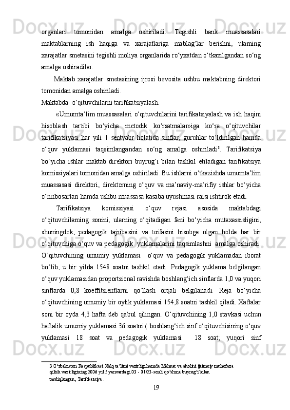 organlari   tomonidan   amalga   oshiriladi.   Tegishli   bank   muassasalari
maktablarning   ish   haqiga   va   xarajatlariga   mablag‘lar   berishni,   ularning
xarajatlar smetasini tegishli moliya organlarida ro‘yxatdan o‘tkazilgandan so‘ng
amalga oshiradilar. 
Maktab   xarajatlar   smetasining   ijrosi   bevosita   ushbu   maktabning   direktori
tomonidan amalga oshiriladi. 
Maktabda  o‘qituvchilarni tarifikatsiyalash. 
«Umumta’lim  muassasalari  o‘qituvchilarini tarifikatsiyalash va ish haqini
hisoblash   tartibi   bo‘yicha   metodik   ko‘rsatmalar»iga   ko‘ra   o‘qituvchilar
tarifikatsiyasi   har   yili   1   sentyabr   holatida   sinflar,   guruhlar   to‘ldirilgan   hamda
o‘quv   yuklamasi   taqsimlangandan   so‘ng   amalga   oshiriladi 3
.   Tarifikatsiya
bo‘yicha   ishlar   maktab   direktori   buyrug‘i   bilan   tashkil   etiladigan   tarifikatsiya
komissiyalari tomonidan amalga oshiriladi. Bu ishlarni o‘tkazishda umumta’lim
muassasasi   direktori,   direktorning   o‘quv   va   ma’naviy-ma’rifiy   ishlar   bo‘yicha
o‘rinbosarlari hamda ushbu muassasa kasaba uyushmasi raisi ishtirok etadi. 
Tarifikatsiya   komissiyasi   o‘quv   rejasi   asosida   maktabdagi
o‘qituvchilarning   sonini,   ularning   o‘qitadigan   fani   bo‘yicha   mutaxassisligini,
shuningdek,   pedagogik   tajribasini   va   toifasini   hisobga   olgan   holda   har   bir
o‘qituvchiga o‘quv va pedagogik   yuklamalarini taqsimlashni  amalga oshiradi.
O‘qituvchining   umumiy   yuklamasi     o‘quv   va   pedagogik   yuklamadan   iborat
bo‘lib,   u   bir   yilda   1548   soatni   tashkil   etadi.   Pedagogik   yuklama   belgilangan
o‘quv yuklamasidan proportsional ravishda boshlang‘ich sinflarda 1,0 va yuqori
sinflarda   0,8   koeffitsientlarni   qo‘llash   orqali   belgilanadi.   Reja   bo‘yicha
o‘qituvchining umumiy bir oylik yuklamasi 154,8 soatni tashkil qiladi. Xaftalar
soni   bir   oyda   4,3   hafta   deb   qabul   qilingan.   O‘qituvchining   1,0   stavkasi   uchun
haftalik umumiy yuklamasi 36 soatni ( boshlang‘ich sinf o‘qituvchisining o‘quv
yuklamasi   18   soat   va   pedagogik   yuklamasi     18   soat;   yuqori   sinf
3  O‘zbekiston Respublikasi Xalq ta’limi vazirligi hamda Mehnat va aholini ijtimoiy muhofaza 
qilish vazirligining 2006 yil 5 yanvardagi 03 - 01/23-sonli qo‘shma buyrug‘i bilan 
tasdiqlangan,   Tarifikatsiya.   
19