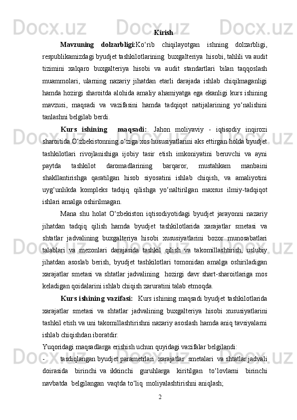 Kirish
Mavzuning   dolzarbligi: Ko‘rib   chiqilayotgan   ishning   dolzarbligi,
respublikamizdagi byudjet tashkilotlarining  buxgalteriya  hisobi, tahlili va audit
tizimini   xalqaro   buxgalteriya   hisobi   va   audit   standartlari   bilan   taqqoslash
muammolari,   ularning   nazariy   jihatdan   etarli   darajada   ishlab   chiqilmaganligi
hamda  hozirgi   sharoitda alohida  amaliy  ahamiyatga  ega ekanligi   kurs  ishining
mavzusi,   maqsadi   va   vazifasini   hamda   tadqiqot   natijalarining   yo‘nalishini
tanlashni belgilab berdi. 
Kurs   ishining     maqsadi: .   Jahon   moliyaviy   -   iqtisodiy   inqirozi
sharoitida O‘zbekistonning o‘ziga xos hususiyatlarini aks ettirgan holda byudjet
tashkilotlari   rivojlanishiga   ijobiy   tasir   etish   imkoniyatini   beruvchi   va   ayni
paytda   tashkilot   daromadlarining   barqaror,   mustahkam   manbaini
shakllantirishga   qaratilgan   hisob   siyosatini   ishlab   chiqish,   va   amaliyotini
uyg‘unlikda   kompleks   tadqiq   qilishga   yo‘naltirilgan   maxsus   ilmiy-tadqiqot
ishlari amalga oshirilmagan.  
Mana   shu   holat   O‘zbekiston   iqtisodiyotidagi   byudjet   jarayonni   nazariy
jihatdan   tadqiq   qilish   hamda   byudjet   tashkilotlarida   xarajatlar   smetasi   va
shtatlar   jadvalining   buxgalteriya   hisobi   xususiyatlarini   bozor   munosabatlari
talablari   va   mezonlari   darajasida   tashkil   qilish   va   takomillashtirish,   uslubiy
jihatdan   asoslab   berish,   byudjet   tashkilotlari   tomonidan   amalga   oshiriladigan
xarajatlar   smetasi   va   shtatlar   jadvalining     hozirgi   davr   shart-sharoitlariga   mos
keladigan qoidalarini ishlab chiqish zaruratini talab etmoqda. 
Kurs ishining vazifasi:     Kurs ishining maqsadi byudjet tashkilotlarida
xarajatlar   smetasi   va   shtatlar   jadvalining   buxgalteriya   hisobi   xususiyatlarini
tashkil etish va uni takomillashtirishni nazariy asoslash hamda aniq tavsiyalarni
ishlab chiqishdan iboratdir. 
Yuqoridagi maqsadlarga erishish uchun quyidagi vazifalar belgilandi: 
- tasdiqlangan byudjet parametrlari  xarajatlar  smetalari  va shtatlar jadvali
doirasida     birinchi   va   ikkinchi     guruhlarga     kiritilgan     to‘lovlarni     birinchi
navbatda  belgilangan  vaqtda to‘liq  moliyalashtirishni aniqlash; 
2