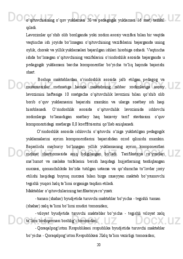 o‘qituvchisining   o‘quv   yuklamasi   20   va   pedagogik   yuklamasi   16   soat)   tashkil
qiladi.    
Lavozimlar qo‘shib olib borilganda yoki xodim asosiy vazifasi bilan bir vaqtda
vaqtincha   ish   joyida   bo‘lmagan   o‘qituvchining   vazifalarini   bajarganda   uning
oylik, chorak va yillik yuklamalari bajarilgan ishlari hisobiga oshadi. Vaqtincha
ishda   bo‘lmagan   o‘qituvchining   vazifalarini   o‘rindoshlik   asosida   bajarganda   u
pedagogik   yuklamani   barcha   komponentlar   bo‘yicha   to‘liq   hajmda   bajarishi
shart.  
  Boshqa   maktablardan   o‘rindoshlik   asosida   jalb   etilgan   pedagog   va
mutaxassislar   mehnatiga   hamda   maktabning   rahbar   xodimlariga   asosiy
lavozimini   haftasiga   10   soatgacha   o‘qituvchilik   lavozimi   bilan   qo‘shib   olib
borib   o‘quv   yuklamasini   bajarishi   mumkin   va   ularga   soatbay   ish   haqi
hisoblanadi.   O‘rindoshlik   asosida   o‘qituvchilik   lavozimida   ishlovchi
xodimlarga   to‘lanadigan   soatbay   haq   bazaviy   tarif   stavkasini   o‘quv
komponentidagi soatlarga 0,8 koeffitsientni qo‘llab aniqlanadi.  
  O‘rindoshlik   asosida   ishlovchi   o‘qituvchi   o‘ziga   yuklatilgan   pedagogik
yuklamalarini   ayrim   komponentlarini   bajarishdan   ozod   qilinishi   mumkin.
Bajarilishi   majburiy   bo‘lmagan   yillik   yuklamaning   ayrim   komponentlari
mehnat   shartnomasida   aniq   belgilangan   bo‘ladi.   Tarifikatsiya   ro‘yxatlari
ma’lumot   va   malaka   toifalarini   berish   haqidagi   hujjatlarning   tasdiqlangan
nusxasi,   qonunchilikda   ko‘zda   tutilgan   ustama   va   qo‘shimcha   to‘lovlar   joriy
etilishi   haqidagi   buyruq   nusxasi   bilan   birga   muayyan   maktab   bo‘ysunuvchi
tegishli yuqori halq ta’limi organiga taqdim etiladi.  
Maktablar o‘qituvchilarining tarifikatsiya ro‘yxati: 
- tuman (shahar) byudjetida turuvchi maktablar bo‘yicha - tegishli tuman 
(shahar) xalq ta’limi bo‘limi mudiri tomonidan; 
- viloyat   byudjetida   turuvchi   maktablar   bo‘yicha   -   tegishli   viloyat   xalq
ta’limi boshqarmasi boshlig‘i tomonidan; 
- Qoraqalpog‘iston   Respublikasi  respublika  byudjetida  turuvchi  maktablar
bo‘yicha - Qoraqalpog‘iston Respublikasi Xalq ta’lim vazirligi tomonidan; 
20 