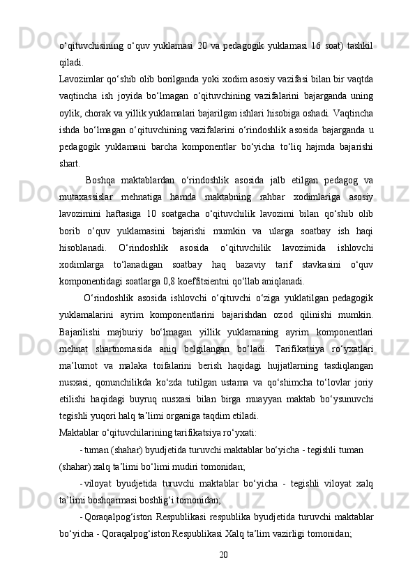 o‘qituvchisining   o‘quv   yuklamasi   20   va   pedagogik   yuklamasi   16   soat)   tashkil
qiladi.    
Lavozimlar qo‘shib olib borilganda yoki xodim asosiy vazifasi bilan bir vaqtda
vaqtincha   ish   joyida   bo‘lmagan   o‘qituvchining   vazifalarini   bajarganda   uning
oylik, chorak va yillik yuklamalari bajarilgan ishlari hisobiga oshadi. Vaqtincha
ishda   bo‘lmagan   o‘qituvchining   vazifalarini   o‘rindoshlik   asosida   bajarganda   u
pedagogik   yuklamani   barcha   komponentlar   bo‘yicha   to‘liq   hajmda   bajarishi
shart.  
  Boshqa   maktablardan   o‘rindoshlik   asosida   jalb   etilgan   pedagog   va
mutaxassislar   mehnatiga   hamda   maktabning   rahbar   xodimlariga   asosiy
lavozimini   haftasiga   10   soatgacha   o‘qituvchilik   lavozimi   bilan   qo‘shib   olib
borib   o‘quv   yuklamasini   bajarishi   mumkin   va   ularga   soatbay   ish   haqi
hisoblanadi.   O‘rindoshlik   asosida   o‘qituvchilik   lavozimida   ishlovchi
xodimlarga   to‘lanadigan   soatbay   haq   bazaviy   tarif   stavkasini   o‘quv
komponentidagi soatlarga 0,8 koeffitsientni qo‘llab aniqlanadi.  
  O‘rindoshlik   asosida   ishlovchi   o‘qituvchi   o‘ziga   yuklatilgan   pedagogik
yuklamalarini   ayrim   komponentlarini   bajarishdan   ozod   qilinishi   mumkin.
Bajarilishi   majburiy   bo‘lmagan   yillik   yuklamaning   ayrim   komponentlari
mehnat   shartnomasida   aniq   belgilangan   bo‘ladi.   Tarifikatsiya   ro‘yxatlari
ma’lumot   va   malaka   toifalarini   berish   haqidagi   hujjatlarning   tasdiqlangan
nusxasi,   qonunchilikda   ko‘zda   tutilgan   ustama   va   qo‘shimcha   to‘lovlar   joriy
etilishi   haqidagi   buyruq   nusxasi   bilan   birga   muayyan   maktab   bo‘ysunuvchi
tegishli yuqori halq ta’limi organiga taqdim etiladi.  
Maktablar o‘qituvchilarining tarifikatsiya ro‘yxati: 
- tuman (shahar) byudjetida turuvchi maktablar bo‘yicha - tegishli tuman 
(shahar) xalq ta’limi bo‘limi mudiri tomonidan; 
- viloyat   byudjetida   turuvchi   maktablar   bo‘yicha   -   tegishli   viloyat   xalq
ta’limi boshqarmasi boshlig‘i tomonidan; 
- Qoraqalpog‘iston   Respublikasi  respublika  byudjetida  turuvchi  maktablar
bo‘yicha - Qoraqalpog‘iston Respublikasi Xalq ta’lim vazirligi tomonidan; 
20