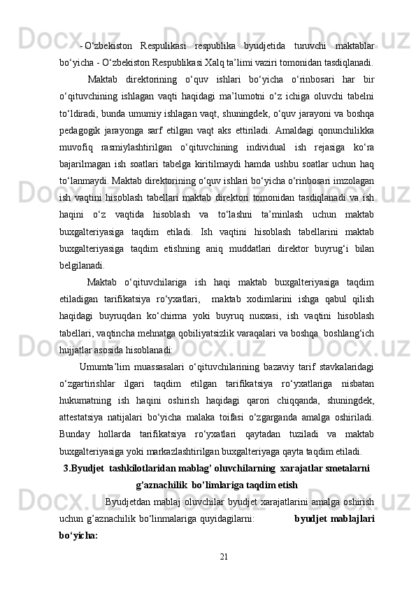 - O‘zbekiston   Respulikasi   respublika   byudjetida   turuvchi   maktablar
bo‘yicha - O‘zbekiston Respublikasi Xalq ta’limi vaziri tomonidan tasdiqlanadi .
  Maktab   direktorining   o‘quv   ishlari   bo‘yicha   o‘rinbosari   har   bir
o‘qituvchining   ishlagan   vaqti   haqidagi   ma’lumotni   o‘z   ichiga   oluvchi   tabelni
to‘ldiradi, bunda umumiy ishlagan vaqt, shuningdek, o‘quv jarayoni va boshqa
pedagogik   jarayonga   sarf   etilgan   vaqt   aks   ettiriladi.   Amaldagi   qonunchilikka
muvofiq   rasmiylashtirilgan   o‘qituvchining   individual   ish   rejasiga   ko‘ra
bajarilmagan   ish   soatlari   tabelga   kiritilmaydi   hamda   ushbu   soatlar   uchun   haq
to‘lanmaydi. Maktab direktorining o‘quv ishlari bo‘yicha o‘rinbosari imzolagan
ish   vaqtini   hisoblash   tabellari   maktab   direktori   tomonidan   tasdiqlanadi   va   ish
haqini   o‘z   vaqtida   hisoblash   va   to‘lashni   ta’minlash   uchun   maktab
buxgalteriyasiga   taqdim   etiladi.   Ish   vaqtini   hisoblash   tabellarini   maktab
buxgalteriyasiga   taqdim   etishning   aniq   muddatlari   direktor   buyrug‘i   bilan
belgilanadi. 
  Maktab   o‘qituvchilariga   ish   haqi   maktab   buxgalteriyasiga   taqdim
etiladigan   tarifikatsiya   ro‘yxatlari,     maktab   xodimlarini   ishga   qabul   qilish
haqidagi   buyruqdan   ko‘chirma   yoki   buyruq   nusxasi,   ish   vaqtini   hisoblash
tabellari, vaqtincha mehnatga qobiliyatsizlik varaqalari va boshqa  boshlang‘ich
hujjatlar asosida hisoblanadi: 
Umumta’lim   muassasalari   o‘qituvchilarining   bazaviy   tarif   stavkalaridagi
o‘zgartirishlar   ilgari   taqdim   etilgan   tarifikatsiya   ro‘yxatlariga   nisbatan
hukumatning   ish   haqini   oshirish   haqidagi   qarori   chiqqanda,   shuningdek,
attestatsiya   natijalari   bo‘yicha   malaka   toifasi   o‘zgarganda   amalga   oshiriladi.
Bunday   hollarda   tarifikatsiya   ro‘yxatlari   qaytadan   tuziladi   va   maktab
buxgalteriyasiga yoki markazlashtirilgan buxgalteriyaga qayta taqdim etiladi. 
3.Byudjet  tashkilotlaridan mablag’ oluvchilarning  xarajatlar smetalarni
g’aznachilik  bo’limlariga taqdim etish
                          Byudjetdan   mabla ј   oluvchilar   byudjet   xarajatlarini   amalga   oshirish
uchun   g’aznachilik   bo‘linmalariga   quyidagilarni:                       byudjet   mabla ј lari
bo‘yicha: 
21 