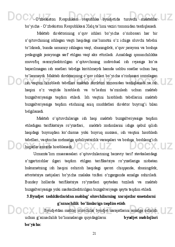 - O‘zbekiston   Respulikasi   respublika   byudjetida   turuvchi   maktablar
bo‘yicha - O‘zbekiston Respublikasi Xalq ta’limi vaziri tomonidan tasdiqlanadi .
  Maktab   direktorining   o‘quv   ishlari   bo‘yicha   o‘rinbosari   har   bir
o‘qituvchining   ishlagan   vaqti   haqidagi   ma’lumotni   o‘z   ichiga   oluvchi   tabelni
to‘ldiradi, bunda umumiy ishlagan vaqt, shuningdek, o‘quv jarayoni va boshqa
pedagogik   jarayonga   sarf   etilgan   vaqt   aks   ettiriladi.   Amaldagi   qonunchilikka
muvofiq   rasmiylashtirilgan   o‘qituvchining   individual   ish   rejasiga   ko‘ra
bajarilmagan   ish   soatlari   tabelga   kiritilmaydi   hamda   ushbu   soatlar   uchun   haq
to‘lanmaydi. Maktab direktorining o‘quv ishlari bo‘yicha o‘rinbosari imzolagan
ish   vaqtini   hisoblash   tabellari   maktab   direktori   tomonidan   tasdiqlanadi   va   ish
haqini   o‘z   vaqtida   hisoblash   va   to‘lashni   ta’minlash   uchun   maktab
buxgalteriyasiga   taqdim   etiladi.   Ish   vaqtini   hisoblash   tabellarini   maktab
buxgalteriyasiga   taqdim   etishning   aniq   muddatlari   direktor   buyrug‘i   bilan
belgilanadi. 
  Maktab   o‘qituvchilariga   ish   haqi   maktab   buxgalteriyasiga   taqdim
etiladigan   tarifikatsiya   ro‘yxatlari,     maktab   xodimlarini   ishga   qabul   qilish
haqidagi   buyruqdan   ko‘chirma   yoki   buyruq   nusxasi,   ish   vaqtini   hisoblash
tabellari, vaqtincha mehnatga qobiliyatsizlik varaqalari va boshqa  boshlang‘ich
hujjatlar asosida hisoblanadi: 
Umumta’lim   muassasalari   o‘qituvchilarining   bazaviy   tarif   stavkalaridagi
o‘zgartirishlar   ilgari   taqdim   etilgan   tarifikatsiya   ro‘yxatlariga   nisbatan
hukumatning   ish   haqini   oshirish   haqidagi   qarori   chiqqanda,   shuningdek,
attestatsiya   natijalari   bo‘yicha   malaka   toifasi   o‘zgarganda   amalga   oshiriladi.
Bunday   hollarda   tarifikatsiya   ro‘yxatlari   qaytadan   tuziladi   va   maktab
buxgalteriyasiga yoki markazlashtirilgan buxgalteriyaga qayta taqdim etiladi. 
3.Byudjet  tashkilotlaridan mablag’ oluvchilarning  xarajatlar smetalarni
g’aznachilik  bo’limlariga taqdim etish
                          Byudjetdan   mabla ј   oluvchilar   byudjet   xarajatlarini   amalga   oshirish
uchun   g’aznachilik   bo‘linmalariga   quyidagilarni:                       byudjet   mabla ј lari
bo‘yicha: 
21