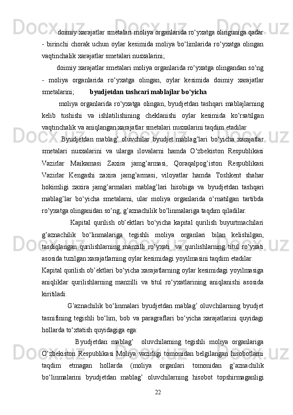         doimiy xarajatlar smetalari moliya organlarida ro‘yxatga olinguniga qadar
-   birinchi   chorak   uchun   oylar   kesimida   moliya   bo‘limlarida   ro‘yxatga   olingan
vaqtinchalik xarajatlar smetalari nusxalarini; 
        doimiy xarajatlar smetalari moliya organlarida ro‘yxatga olingandan so‘ng
-   moliya   organlarida   ro‘yxatga   olingan,   oylar   kesimida   doimiy   xarajatlar
smetalarini;          byudjetdan tash є ari mabla ј lar bo‘yicha   
              moliya  organlarida  ro‘yxatga   olingan,   byudjetdan  tashqari  mabla ј larning
kelib   tushishi   va   ishlatilishining   cheklanishi   oylar   kesimida   ko‘rsatilgan
vaqtinchalik va aniqlangan xarajatlar smetalari nusxalarini taqdim etadilar  
              Byudjetdan   mablag’   oluvchilar   byudjet   mablag’lari   bo‘yicha   xarajatlar
smetalari   nusxalarini   va   ularga   ilovalarni   hamda   O‘zbekiston   Respublikasi
Vazirlar   Ma і kamasi   Zaxira   jamg’armasi,   Qoraqalpog’iston   Respublikasi
Vazirlar   Kengashi   zaxira   jamg’armasi,   viloyatlar   hamda   Toshkent   shahar
hokimligi   zaxira   jamg’armalari   mablag’lari   hisobiga   va   byudjetdan   tashqari
mablag’lar   bo‘yicha   smetalarni,   ular   moliya   organlarida   o‘rnatilgan   tartibda
ro‘yxatga olinganidan so‘ng, g’aznachilik bo‘linmalariga taqdim qiladilar. 
                    Kapital   qurilish   ob’ektlari   bo‘yicha   kapital   qurilish   buyurtmachilari
g’aznachilik   bo‘linmalariga   tegishli   moliya   organlari   bilan   kelishilgan,
tasdiqlangan   qurilishlarning   manzilli   ro‘yxati     va   qurilishlarning   titul   ro‘yxati
asosida tuzilgan xarajatlarning oylar kesimidagi yoyilmasini taqdim etadilar. 
Kapital qurilish ob’ektlari bo‘yicha xarajatlarning oylar kesimidagi yoyilmasiga
aniqliklar   qurilishlarning   manzilli   va   titul   ro‘yxatlarining   aniqlanishi   asosida
kiritiladi. 
                    G’aznachilik   bo‘linmalari   byudjetdan   mablag’   oluvchilarning   byudjet
tasnifining   tegishli   bo‘lim,   bob   va   paragraflari   bo‘yicha   xarajatlarini   quyidagi
hollarda to‘xtatish quyidagiga ega: 
                  Byudjetdan   mablag’     oluvchilarning   tegishli   moliya   organlariga
O‘zbekiston   Respublikasi   Moliya   vazirligi   tomonidan   belgilangan   hisobotlarni
taqdim   etmagan   hollarda   (moliya   organlari   tomonidan   g’aznachilik
bo‘linmalarini   byudjetdan   mablag’   oluvchilarning   hisobot   topshirmaganligi
22 