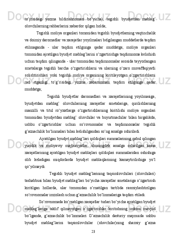 to‘ ј risidagi   yozma   bildirishnomasi   bo‘yicha),   tegishli   byudjetdan   mablag’
oluvchilarning rahbarlarini xabardor qilgan holda; 
          Tegishli moliya organlari tomonidan tegishli byudjetlarning vaqtinchalik
va doimiy daromadlar va xarajatlar yoyilmalari belgilangan muddatlarda taqdim
etilmaganda   -   ular   taqdim   etilgunga   qadar   muddatga;   moliya   organlari
tomonidan ajratilgan byudjet mablag’larini o‘zgartirishga taqdimnoma kelishish
uchun taqdim qilinganda - ular tomonidan taqdimnomalar asosida tayyorlangan
smetalarga   tegishli   barcha   o‘zgartirishlarni   va   ularning   o‘zaro   muvaffaqiyatli
solishtirishlari   yoki   tegishli   moliya   organining   kiritilayotgan   o‘zgartirishlarni
rad   etganligi   to‘g’risidagi   yozma   xabarnomasi   taqdim   etilgunga   qadar
muddatga; 
                    Tegishli   byudjetlar   daromadlari   va   xarajatlarining   yoyilmasiga,
byudjetdan   mablag’   oluvchilarning   xarajatlar   smetalariga,   qurilishlarning
manzilli   va   titul   ro‘yxatlarga   o‘zgartirishlarning   kiritilishi   moliya   organlari
tomonidan   byudjetdan   mablag’   oluvchilar   va   buyurtmachilar   bilan   birgalikda,
ushbu   o‘zgartirishlar   uchun   so‘rovnomalar   va   taqdimnomalar   tegishli
g’aznachilik bo‘linmalari bilan kelishilgandan so‘ng amalga oshiriladi.  
              Ajratilgan byudjet mablag’lari qoldiqlari summalarining qabul qilingan
yuridik   va   moliyaviy   majburiyatlar,   shuningdek   amalga   oshirilgan   kassa
xarajatlarining   ajratilgan   byudjet   mabla ј lari   qoldiqlari   summalaridan   oshishiga
olib   keladigan   miqdorlarda   byudjet   mablaqlarining   kamaytirilishiga   yo‘l
qo‘yilmaydi. 
                        Tegishli   byudjet   mablag’larining   taqsimlovchilari   (oluvchilari)
tashabbusi bilan byudjet mablag’lari bo‘yicha xarajatlar smetalariga o‘zgartirish
kiritilgan   hollarda,   ular   tomonidan   o‘rnatilgan   tartibda   rasmiylashtirilgan
so‘rovnomalar imzolash uchun g’aznachilik bo‘linmalariga taqdim etiladi. 
              So‘rovnomada ko‘rsatilgan xarajatlar turlari bo‘yicha ajratilgan byudjet
mablag’lariga   taklif   qilinayotgan   o‘zgartirishlar   kiritishning   imkoni   mavjud
bo‘lganda,   g’aznachilik   bo‘linmalari   G’aznachilik   dasturiy   majmuida   ushbu
byudjet   mablag’larini   taqsimlovchilar   (oluvchilar)ning   shaxsiy   g’azna
23 