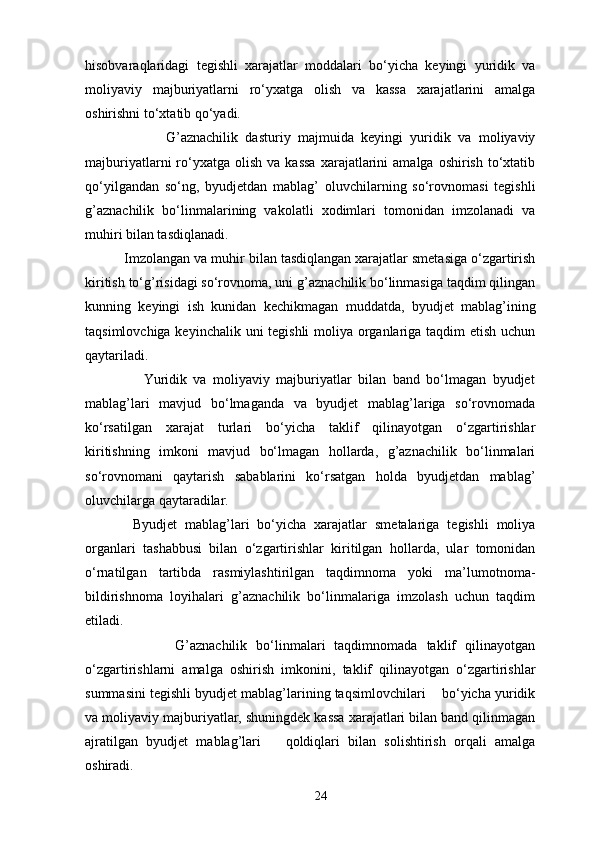 hisobvaraqlaridagi   tegishli   xarajatlar   moddalari   bo‘yicha   keyingi   yuridik   va
moliyaviy   majburiyatlarni   ro‘yxatga   olish   va   kassa   xarajatlarini   amalga
oshirishni to‘xtatib qo‘yadi. 
                      G’aznachilik   dasturiy   majmuida   keyingi   yuridik   va   moliyaviy
majburiyatlarni   ro‘yxatga  olish   va  kassa  xarajatlarini   amalga  oshirish  to‘xtatib
qo‘yilgandan   so‘ng,   byudjetdan   mablag’   oluvchilarning   so‘rovnomasi   tegishli
g’aznachilik   bo‘linmalarining   vakolatli   xodimlari   tomonidan   imzolanadi   va
muh і ri bilan tasdiqlanadi. 
          Imzolangan va muh і r bilan tasdiqlangan xarajatlar smetasiga o‘zgartirish
kiritish to‘g’risidagi so‘rovnoma, uni g’aznachilik bo‘linmasiga taqdim qilingan
kunning   keyingi   ish   kunidan   kechikmagan   muddatda,   byudjet   mablag’ining
taqsimlovchiga keyinchalik uni tegishli moliya organlariga taqdim  etish uchun
qaytariladi.  
                  Yuridik   va   moliyaviy   majburiyatlar   bilan   band   bo‘lmagan   byudjet
mablag’lari   mavjud   bo‘lmaganda   va   byudjet   mablag’lariga   so‘rovnomada
ko‘rsatilgan   xarajat   turlari   bo‘yicha   taklif   qilinayotgan   o‘zgartirishlar
kiritishning   imkoni   mavjud   bo‘lmagan   hollarda,   g’aznachilik   bo‘linmalari
so‘rovnomani   qaytarish   sabablarini   ko‘rsatgan   holda   byudjetdan   mablag’
oluvchilarga qaytaradilar. 
            Byudjet   mablag’lari   bo‘yicha   xarajatlar   smetalariga   tegishli   moliya
organlari   tashabbusi   bilan   o‘zgartirishlar   kiritilgan   hollarda,   ular   tomonidan
o‘rnatilgan   tartibda   rasmiylashtirilgan   taqdimnoma   yoki   ma’lumotnoma-
bildirishnoma   loyihalari   g’aznachilik   bo‘linmalariga   imzolash   uchun   taqdim
etiladi. 
                    G’aznachilik   bo‘linmalari   taqdimnomada   taklif   qilinayotgan
o‘zgartirishlarni   amalga   oshirish   imkonini,   taklif   qilinayotgan   o‘zgartirishlar
summasini tegishli byudjet mablag’larining taqsimlovchilari    bo‘yicha yuridik
va moliyaviy majburiyatlar, shuningdek kassa xarajatlari bilan band qilinmagan
ajratilgan   byudjet   mablag’lari       qoldiqlari   bilan   solishtirish   orqali   amalga
oshiradi. 
24 