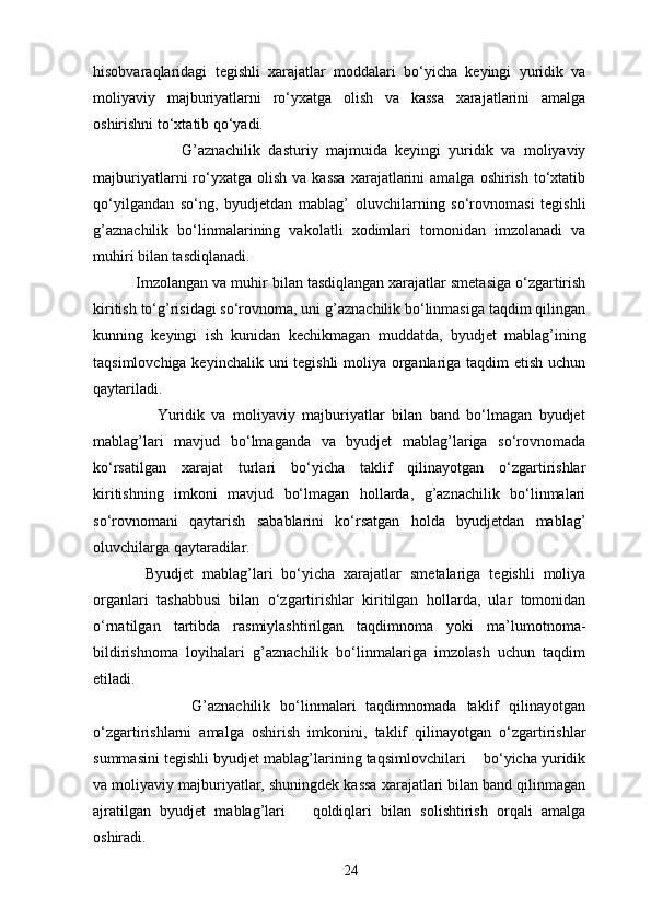 hisobvaraqlaridagi   tegishli   xarajatlar   moddalari   bo‘yicha   keyingi   yuridik   va
moliyaviy   majburiyatlarni   ro‘yxatga   olish   va   kassa   xarajatlarini   amalga
oshirishni to‘xtatib qo‘yadi. 
                      G’aznachilik   dasturiy   majmuida   keyingi   yuridik   va   moliyaviy
majburiyatlarni   ro‘yxatga  olish   va  kassa  xarajatlarini   amalga  oshirish  to‘xtatib
qo‘yilgandan   so‘ng,   byudjetdan   mablag’   oluvchilarning   so‘rovnomasi   tegishli
g’aznachilik   bo‘linmalarining   vakolatli   xodimlari   tomonidan   imzolanadi   va
muh і ri bilan tasdiqlanadi. 
          Imzolangan va muh і r bilan tasdiqlangan xarajatlar smetasiga o‘zgartirish
kiritish to‘g’risidagi so‘rovnoma, uni g’aznachilik bo‘linmasiga taqdim qilingan
kunning   keyingi   ish   kunidan   kechikmagan   muddatda,   byudjet   mablag’ining
taqsimlovchiga keyinchalik uni tegishli moliya organlariga taqdim  etish uchun
qaytariladi.  
                  Yuridik   va   moliyaviy   majburiyatlar   bilan   band   bo‘lmagan   byudjet
mablag’lari   mavjud   bo‘lmaganda   va   byudjet   mablag’lariga   so‘rovnomada
ko‘rsatilgan   xarajat   turlari   bo‘yicha   taklif   qilinayotgan   o‘zgartirishlar
kiritishning   imkoni   mavjud   bo‘lmagan   hollarda,   g’aznachilik   bo‘linmalari
so‘rovnomani   qaytarish   sabablarini   ko‘rsatgan   holda   byudjetdan   mablag’
oluvchilarga qaytaradilar. 
            Byudjet   mablag’lari   bo‘yicha   xarajatlar   smetalariga   tegishli   moliya
organlari   tashabbusi   bilan   o‘zgartirishlar   kiritilgan   hollarda,   ular   tomonidan
o‘rnatilgan   tartibda   rasmiylashtirilgan   taqdimnoma   yoki   ma’lumotnoma-
bildirishnoma   loyihalari   g’aznachilik   bo‘linmalariga   imzolash   uchun   taqdim
etiladi. 
                    G’aznachilik   bo‘linmalari   taqdimnomada   taklif   qilinayotgan
o‘zgartirishlarni   amalga   oshirish   imkonini,   taklif   qilinayotgan   o‘zgartirishlar
summasini tegishli byudjet mablag’larining taqsimlovchilari    bo‘yicha yuridik
va moliyaviy majburiyatlar, shuningdek kassa xarajatlari bilan band qilinmagan
ajratilgan   byudjet   mablag’lari       qoldiqlari   bilan   solishtirish   orqali   amalga
oshiradi. 
24