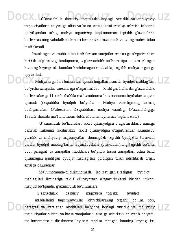 G’aznachilik   dasturiy   majmuida   keyingi   yuridik   va   moliyaviy
majburiyatlarni   ro‘yxatga  olish   va  kassa  xarajatlarini   amalga  oshirish  to‘xtatib
qo‘yilgandan   so‘ng,   moliya   organining   taqdimnomasi   tegishli   g’aznachilik
bo‘linmasining vakolatli xodimlari tomonidan imzolanadi va uning muh і ri bilan
tasdiqlanadi. 
      Imzolangan va muh і r bilan tasdiqlangan xarajatlar smetasiga o‘zgartirishlar
kiritish   to‘g’risidagi   tasdiqnoma,   u   g’aznachilik   bo‘linmasiga   taqdim   qilingan
kunning keyingi  ish kunidan kechikmagan muddatda, tegishli  moliya organiga
qaytariladi.  
          Moliya organlari tomonidan qonun hujjatlari asosida byudjet mablag’lari
bo‘yicha xarajatlar smetalariga o‘zgartirishlar    kiritilgan hollarda, g’aznachilik
bo‘linmalariga 11-sonli shaklda ma’lumotnoma-bildirishnoma loyihalari taqdim
qilinadi   (respublika   byudjeti   bo‘yicha   -   Moliya   vazirligining   tarmoq
boshqarmalari   O‘zbekiston   Respublikasi   moliya   vazirligi   G’aznachiligiga
17sonli shaklda ma’lumotnoma-bildirishnoma loyihasini taqdim etadi). 
                  G’aznachilik   bo‘linmalari   taklif   qilinayotgan   o‘zgartirishlarni   amalga
oshirish   imkonini   tekshirishni,   taklif   qilinayotgan   o‘zgartirishlar   summasini
yuridik   va   moliyaviy   majburiyatlar,   shuningdek   tegishli   byudjetda   turuvchi,
barcha   byudjet   mablag’larini   taqsimlovchilar   (oluvchilar)ning   tegishli   bo‘lim,
bob,   paragraf   va   xarajatlar   moddalari   bo‘yicha   kassa   xarajatlari   bilan   band
qilinmagan   ajratilgan   byudjet   mablag’lari   qoldiqlari   bilan   solishtirish   orqali
amalga oshiradilar. 
              Ma’lumotnoma-bildirishnomada  ko‘rsatilgan  ajratilgan  byudjet
mablag’lari   limitlariga   taklif   qilinayotgan   o‘zgartirishlarni   kiritish   imkoni
mavjud bo‘lganda, g’aznachilik bo‘linmalari: 
            G’aznachilik  dasturiy  majmuida  tegishli  byudjet  
mabla ј larini   taqsimlovchilar   (oluvchilar)ning   tegishli   bo‘lim,   bob,
paragraf   va   xarajatlar   moddalari   bo‘yicha   keyingi   yuridik   va   moliyaviy
majburiyatlar olishni va kassa xarajatlarini amalga oshirishni to‘xtatib qo‘yadi;
ma’lumotnoma-bildirishnoma   loyihasi   taqdim   qilingan   kunning   keyingi   ish
25