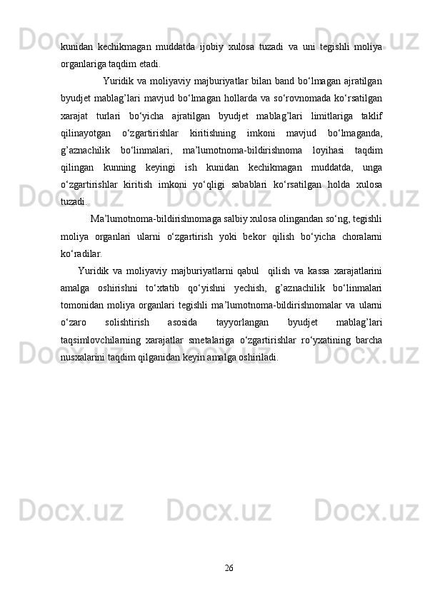 kunidan   kechikmagan   muddatda   ijobiy   xulosa   tuzadi   va   uni   tegishli   moliya
organlariga taqdim etadi. 
                       Yuridik va moliyaviy majburiyatlar  bilan  band bo‘lmagan ajratilgan
byudjet   mablag’lari   mavjud   bo‘lmagan   hollarda   va   so‘rovnomada   ko‘rsatilgan
xarajat   turlari   bo‘yicha   ajratilgan   byudjet   mablag’lari   limitlariga   taklif
qilinayotgan   o‘zgartirishlar   kiritishning   imkoni   mavjud   bo‘lmaganda,
g’aznachilik   bo‘linmalari,   ma’lumotnoma-bildirishnoma   loyihasi   taqdim
qilingan   kunning   keyingi   ish   kunidan   kechikmagan   muddatda,   unga
o‘zgartirishlar   kiritish   imkoni   yo‘qligi   sabablari   ko‘rsatilgan   holda   xulosa
tuzadi. 
            Ma’lumotnoma-bildirishnomaga salbiy xulosa olingandan so‘ng, tegishli
moliya   organlari   ularni   o‘zgartirish   yoki   bekor   qilish   bo‘yicha   choralarni
ko‘radilar. 
        Yuridik   va   moliyaviy   majburiyatlarni   qabul     qilish   va   kassa   xarajatlarini
amalga   oshirishni   to‘xtatib   qo‘yishni   yechish,   g’aznachilik   bo‘linmalari
tomonidan   moliya   organlari   tegishli   ma’lumotnoma-bildirishnomalar   va   ularni
o‘zaro   solishtirish   asosida   tayyorlangan   byudjet   mablag’lari
taqsimlovchilarning   xarajatlar   smetalariga   o‘zgartirishlar   ro‘yxatining   barcha
nusxalarini taqdim qilganidan keyin amalga oshiriladi.  
26 