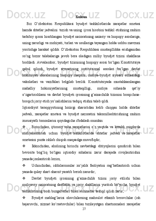 Xulosa
Biz   O‘zbekiston   Respublikasi   byudjet   tashkilotlarida   xarajatlar   smetasi
hamda shtatlar jadvalini  tuzish va uning  ijrosi hisobini tashkil etishning muhim
tarkibiy qismi hisoblangan byudjet nazoratining nazariy va huquqiy asoslariga,
uning zarurligi va mohiyati, turlari va usullariga tayangan holda ushbu mavzuni
yoritishga harakat qildik. O‘zbekiston Respublikasi  mustaqillikka erishganidan
so‘ng   bozor   talabalariga   javob   bera   oladigan   milliy   byudjet   tizimi   shakllana
boshladi.   Avvalambor,  byudjet   tizimining   huquqiy  asosi   bo‘lgan   Konstitutsiya
qabul   qilindi,   byudjet   siyosatining   institutsional   asoslari   bo‘lgan   davlat
hokimiyati   idoralarining   huquqiy   maqomi,   moliya-byudjet   siyosati   sohasidagi
vakolatlari   va   vazifalari   belgilab   berildi.   Konstitutsiyada   mustahkamlangan
mahalliy   hokimiyatlarining   mustaqilligi,   moliya   sohasida   qat’iy
o‘zgartirishlarni   va   davlat   byudjeti   ijrosining   g‘aznachilik   tizimini   bosqichma-
bosqich joriy etish yo‘nalishlarini tadqiq etishni talab qildi. 
Iqtisodiyot   taraqqiyotining   hozirgi   sharoitidan   kelib   chiqqan   holda   shtatlar
jadvali,   xarajatlar   smetasi   va   byudjet   nazoratini   takomillashtirishning   muhim
xususiyatli tomonlarini quyidagicha ifodalash mumkin: 
 Birinchidan,   ijtimoiy   soha   xarajatlarini   o‘z   vaqtida   va   kerakli   miqdorda
moliyalashtirish     uchun     byudjet   tashkilotlarida     shtatlar     jadvali   va   xarajatlar
smetasini puxta ishlab chiqish maqsadga muvofiqdir;  
 Ikkinchidan,   aholining   birinchi   navbatdagi   ehtiyojlarini   qondirish   bilan
bevosita   bog‘liq   bo‘lgan   iqtisodiy   sohalarni   zarur   darajada   rivojlantirishni
yanada jonlantirish lozim; 
 Uchinchidan,   ishbilarmonlar   xo‘jalik   faoliyatini   rag‘batlantirish   uchun
yanada qulay shart-sharoit yaratib berish zarurdir; 
 Davlat   byudjeti   ijrosining   g‘aznachilik   tizimi   joriy   etilishi   bilan
moliyaviy   nazoratning   dastlabki   va   joriy   shakllarini   yuritish   bo‘yicha,   byudjet
tashkilotining bosh buxgalterlari bilan seminarlar tashqil qilish zarur;  
 Byudjet   mablag‘larini   oluvchilarning   mahsulot   etkazib   beruvchilar   (ish
bajaruvchi,   xizmat   ko‘rsatuvchilar)   bilan   tuzilayotgan   shartnomalari   xarajatlar
27 